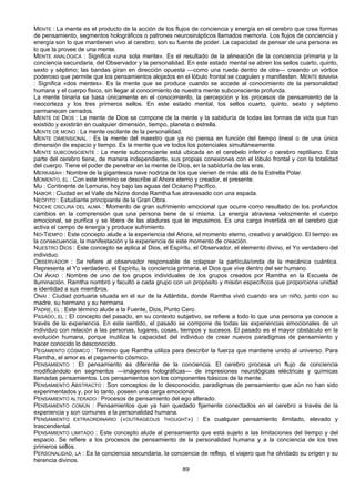 89
MENTE : La mente es el producto de la acción de los flujos de conciencia y energía en el cerebro que crea formas
de pensamiento, segmentos holográficos o patrones neurosinápticos llamados memoria. Los flujos de conciencia y
energía son lo que mantienen vivo al cerebro; son su fuente de poder. La capacidad de pensar de una persona es
lo que la provee de una mente.
MENTE ANALÓGICA : Significa «una sola mente». Es el resultado de la alineación de la conciencia primaria y la
conciencia secundaria, del Observador y la personalidad. En este estado mental se abren los sellos cuarto, quinto,
sexto y séptimo; las bandas giran en dirección opuesta —como una rueda dentro de otra— creando un vórtice
poderoso que permite que los pensamientos alojados en el lóbulo frontal se coagulen y manifiesten. MENTE BINARIA
: Significa «dos mentes». Es la mente que se produce cuando se accede al conocimiento de la personalidad
humana y el cuerpo fisico, sin llegar al conocimiento de nuestra mente subconsciente profunda.
La mente binaria se basa únicamente en el conocimiento, la percepcion y los procesos de pensamiento de la
neocorteza y los tres primeros sellos. En este estado mental, los sellos cuarto, quinto, sexto y séptimo
permanecen cerrados.
MENTE DE DIOS : La mente de Dios se compone de la mente y la sabiduría de todas las formas de vida que han
existido y existirán en cualquier dimensión, tiempo, planeta o estrella.
MENTE DE MONO : La mente oscilante de la personalidad.
MENTE DIMENSIONAL : Es la mente del maestro que ya no piensa en función del tiempo lineal o de una única
dimensión de espacio y tiempo. Es la mente que ve todos los potenciales simultáneamente.
MENTE SUBCONSCIENTE : La mente subconsciente está ubicada en el cerebelo inferior o cerebro reptiliano. Esta
parte del cerebro tiene, de manera independiente, sus propias conexiones con el lóbulo frontal y con la totalidad
del cuerpo. Tiene el poder de penetrar en la mente de Dios, en la sabiduría de las eras.
MERKABAH : Nombre de la gigantesca nave nodriza de los que vienen de más allá de la Estrella Polar.
MOMENTO, EL : Con este término se describe al Ahora eterno y creador, el presente.
Mu : Continente de Lemuria, hoy bajo las aguas del Océano Pacífico.
NABOR : Ciudad en el Valle de Nizire donde Ramtha fue atravesado con una espada.
NEÓFITO : Estudiante principiante de la Gran Obra.
NOCHE OSCURA DEL ALMA : Momento de gran sufrimiento emocional que ocurre como resultado de los profundos
cambios en la comprensión que una persona tiene de sí misma. La energía atraviesa velozmente el cuerpo
emocional, se purifica y se libera de las ataduras que le impusimos. Es una carga invertida en el cerebro que
activa el campo de energía y produce sufrimiento.
NO-TIEMPO : Este concepto alude a la experiencia del Ahora, el momento eterno, creativo y analógico. El tiempo es
la consecuencia, la manifestación y la experiencia de este momento de creación.
NUESTRO DIOS : Este concepto se aplica al Dios, el Espíritu, el Observador, el elemento divino, el Yo verdadero del
individuo.
OBSERVADOR : Se refiere al observador responsable de colapsar la partícula/onda de la mecánica cuántica.
Representa el Yo verdadero, el Espíritu, la conciencia primaria, el Dios que vive dentro del ser humano.
OM AKAD : Nombre de uno de los grupos individuales de los grupos creados por Ramtha en la Escuela de
Iluminación. Ramtha nombró y facultó a cada grupo con un propósito y misión específicos que proporciona unidad
e identidad a sus miembros.
ONAI : Ciudad portuaria situada en el sur de la Atlántida, donde Ramtha vivió cuando era un niño, junto con su
madre, su hermano y su hermana.
PADRE, EL : Este término alude a la Fuente, Dios, Punto Cero.
PASADO, EL : El concepto del pasado, en su contexto subjetivo, se refiere a todo lo que una persona ya conoce a
través de la experiencia. En este sentido, el pasado se compone de todas las experiencias emocionales de un
individuo con relación a las personas, lugares, cosas, tiempos y sucesos. El pasado es el mayor obstáculo en la
evolución humana, porque inutiliza la capacidad del individuo de crear nuevos paradigmas de pensamiento y
hacer conocido lo desconocido.
PEGAMENTO CÓSMICO : Término que Ramtha utiliza para describir la fuerza que mantiene unido al universo. Para
Ramtha, el amor es el pegamento cósmico.
PENSAMIENTO : El pensamiento es diferente de la conciencia. El cerebro procesa un flujo de conciencia
modificándolo en segmentos —imágenes holográficas— de impresiones neurológicas eléctricas y químicas
llamadas pensamientos. Los pensamientos son los componentes básicos de la mente.
PENSAMIENTO ABSTRACTO : Son conceptos de lo desconocido, paradigmas de pensamiento que aún no han sido
experimentados y, por lo tanto, poseen una carga emocional.
PENSAMIENTO ALTERADO : Procesos de pensamiento del ego alterado.
PENSAMIENTO COMÚN : Pensamientos que ya han quedado fijamente conectados en el cerebro a través de la
experiencia y son comunes a la personalidad humana.
PENSAMIENTO EXTRAORDINARIO («OUTRAGEOUS THOUGHT») : Es cualquier pensamiento ilimitado, elevado y
trascendental.
PENSAMIENTO LIMITADO : Este concepto alude al pensamiento que está sujeto a las limitaciones del tiempo y del
espacio. Se refiere a los procesos de pensamiento de la personalidad humana y a la conciencia de los tres
primeros sellos.
PERSONALIDAD, LA : Es la conciencia secundaria, la conciencia de reflejo, el viajero que ha olvidado su origen y su
herencia divinos.
 