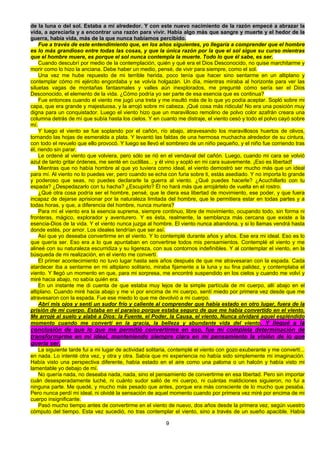 9
de la luna o del sol. Estaba a mi alrededor. Y con este nuevo nacimiento de la razón empecé a abrazar la
vida, a apreciarla y a encontrar una razón para vivir. Había algo más que sangre y muerte y el hedor de la
guerra, había vida, más de la que nunca habíamos percibido.
Fue a través de este entendimiento que, en los años siguientes, yo llegaría a comprender que el hombre
es lo más grandioso entre todas las cosas, y que la única razón por la que el sol sigue su curso mientras
que el hombre muere, es porque el sol nunca contempla la muerte. Todo lo que él sabe, es ser.
Cuando descubrí por medio de la contemplación, quién y qué era el Dios Desconocido, no quise marchitarme y
morir como lo hizo la anciana. Debe haber un medio, pensé, de vivir para siempre, como el sol.
Una vez me hube repuesto de mi terrible herida, poco tenía que hacer sino sentarme en un altiplano y
contemplar cómo mi ejército engordaba y se volvía holgazán. Un día, mientras miraba al horizonte para ver las
siluetas vagas de montañas fantasmales y valles aún inexplorados, me pregunté cómo sería ser el Dios
Desconocido, el elemento de la vida. ¿Cómo podría yo ser parte de esa esencia que es continua?
Fue entonces cuando el viento me jugó una treta y me insultó más de lo que yo podía aceptar. Sopló sobre mi
capa, que era grande y majestuosa, y la arrojó sobre mi cabeza. ¡Qué cosa más ridicula! No era una posición muy
digna para un conquistador. Luego el viento hizo que un maravilloso remolino de polvo color azafrán creara una
columna detrás de mí que subía hasta los cielos. Y en cuanto me distraje, el viento cesó y todo el polvo cayó sobre
mí.
Y luego el viento se fue soplando por el cañón, río abajo, atravesando los maravillosos huertos de olivos,
tornando las hojas de esmeralda a plata. Y levantó las faldas de una hermosa muchacha alrededor de su cintura,
con todo el revuelo que ello provocó. Y luego se llevó el sombrero de un niño pequeño, y el niño fue corriendo tras
él, riendo sin parar.
Le ordené al viento que volviera, pero sólo se rió en el vendaval del cañón. Luego, cuando mi cara se volvió
azul de tanto gritar órdenes, me senté en cuclillas... y él vino y sopló en mi cara suavemente. ¡Eso es libertad!
Mientras que no había hombre al que yo tuviera como ideal, el viento demostró ser mucho más que un ideal
para mí. Al viento no lo puedes ver, pero cuando se echa con furia sobre ti, estás asediado. Y no importa lo grande
y poderoso que seas, no puedes declararle la guerra al viento. ¿Qué puedes hacerle? ¿Acuchillarlo con tu
espada? ¿Despedazarlo con tu hacha? ¿Escupirlo? Él no hará más que arrojártelo de vuelta en el rostro.
¿Qué otra cosa podría ser el hombre, pensé, que le diera esa libertad de movimiento, ese poder, y que fuera
incapaz de dejarse aprisionar por la naturaleza limitada del hombre, que le permitiera estar en todas partes y a
todas horas, y que, a diferencia del hombre, nunca muriera?
Para mí el viento era la esencia suprema, siempre continuo, libre de movimiento, ocupando todo, sin forma ni
fronteras, mágico, explorador y aventurero. Y es ésta, realmente, la semblanza más cercana que existe a la
esencia-Dios de la vida. Y el viento nunca juzga al hombre. El viento nunca abandona, y si lo llamas vendrá hasta
donde estés, por amor. Los ideales tendrían que ser así.
Así que yo deseaba convertirme en el viento. Y lo contemplé durante años y años. Ese era mi ideal. Eso es lo
que quería ser. Eso era a lo que apuntaban en convertirse todos mis pensamientos. Contemplé el viento y me
alineé con su naturaleza escurridiza y su ligereza, con sus contornos indefinibles. Y al contemplar el viento, en la
búsqueda de mi realización, en el viento me convertí.
El primer acontecimiento no tuvo lugar hasta seis años después de que me atravesaran con la espada. Cada
atardecer iba a sentarme en mi altiplano solitario, miraba fijamente a la luna y su fina palidez, y contemplaba el
viento. Y llegó un momento en que, para mi sorpresa, me encontré suspendido en los cielos y cuando me volví y
miré hacia abajo, no sabía quién era.
En un instante me di cuenta de que estaba muy lejos de la simple partícula de mi cuerpo, allí abajo en el
altiplano. Cuando miré hacia abajo y me vi por encima de mi cuerpo, sentí miedo por primera vez desde que me
atravesaron con la espada. Fue ese miedo lo que me devolvió a mi cuerpo.
Abrí mis ojos y sentí un sudor frío y caliente al comprender que había estado en otro lugar, fuera de la
prisión de mi cuerpo. Estaba en el paraíso porque estaba seguro de que me había convertido en el viento.
Me arrojé al suelo y alabé a Dios: la Fuente, el Poder, la Causa, el viento. Nunca olvidaré aquel espléndido
momento cuando me convertí en la gracia, la belleza y abundante vida del viento. Y llegué a la
conclusión de que lo que me permitió convertirme en eso, fue mi completa determinación de
transformarme en mi ideal, manteniendo siempre clara en mi pensamiento la visión de lo que
quería ser.
La siguiente tarde fui a mi lugar de actividad solitaria, contemplé el viento con gozo exuberante y me convertí...
en nada. Lo intenté otra vez, y otra y otra. Sabía que mi experiencia no había sido simplemente mi imaginación.
Había visto una perspectiva diferente, había estado en el aire como una paloma o un halcón y había visto mi
lamentable yo debajo de mí.
No quería nada, no deseaba nada, nada, sino el pensamiento de convertirme en esa libertad. Pero sin importar
cuán desesperadamente luché, ni cuánto sudor salió de mi cuerpo, ni cuántas maldiciones siguieron, no fui a
ninguna parte. Me quedé, y mucho más pesado que antes, porque era más consciente de lo mucho que pesaba.
Pero nunca perdí mi ideal, ni olvidé la sensación de aquel momento cuando por primera vez miré por encima de mi
cuerpo insignificante.
Pasó mucho tiempo antes de convertirme en el viento de nuevo, dos años desde la primera vez, según vuestro
cómputo del tiempo. Esta vez sucedió, no tras contemplar el viento, sino a través de un sueño apacible. Había
 