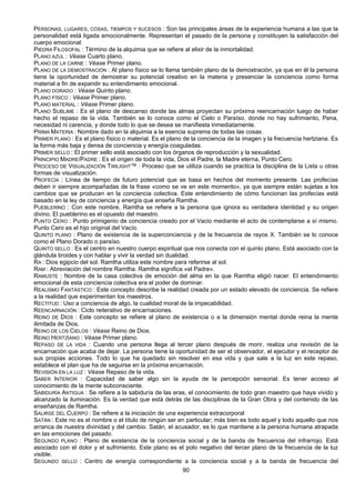 90
PERSONAS, LUGARES, COSAS, TIEMPOS Y SUCESOS : Son las principales áreas de la experiencia humana a las que la
personalidad está ligada emocionalmente. Representan el pasado de la persona y constituyen la satisfacción del
cuerpo emocional.
PIEDRA FILOSOFAL : Término de la alquimia que se refiere al elixir de la inmortalidad.
PLANO AZUL : Véase Cuarto plano.
PLANO DE LA CARNE : Véase Primer plano.
PLANO DE LA DEMOSTRACIÓN : Al plano físico se lo llama también plano de la demostración, ya que en él la persona
tiene la oportunidad de demostrar su potencial creativo en la materia y presenciar la conciencia como forma
material a fin de expandir su entendimiento emocional.
PLANO DORADO : Véase Quinto plano.
PLANO FÍSICO : Véase Primer plano.
PLANO MATERIAL : Véase Primer plano.
PLANO SUBLIME : Es el plano de descanso donde las almas proyectan su próxima reencarnación luego de haber
hecho el repaso de la vida. También se lo conoce como el Cielo o Paraíso, donde no hay sufrimiento, Pena,
necesidad ni carencia, y donde todo lo que se desea se manifiesta inmediatamente.
PRIMA MATERIA : Nombre dado en la alquimia a la esencia suprema de todas las cosas.
PRIMER PLANO : Es el plano físico o material. Es el plano de la conciencia de la imagen y la frecuencia hertziana. Es
la forma más baja y densa de conciencia y energía coaguladas.
PRIMER SELLO : El primer sello está asociado con los órganos de reproducción y la sexualidad.
PRINCIPIO MADRE/PADRE : Es el origen de toda la vida, Dios el Padre, la Madre eterna, Punto Cero.
PROCESO DE VISUALIZACIÓN TWILIGHT™ : Proceso que se utiliza cuando se practica la disciplina de la Lista u otras
formas de visualización.
PROFECÍA : Línea de tiempo de futuro potencial que se basa en hechos del momento presente. Las profecías
deben ir siempre acompañadas de la frase «como se ve en este momento», ya que siempre están sujetas a los
cambios que se producen en la conciencia colectiva. Este entendimiento de cómo funcionan las profecías está
basado en la ley de conciencia y energía que enseña Ramtha.
PUEBLERINO : Con este nombre, Ramtha se refiere a la persona que ignora su verdadera identidad y su origen
divino. El pueblerino es el opuesto del maestro.
PUNTO CERO : Punto primigenio de conciencia creado por el Vacio mediante el acto de contemplarse a sí mismo.
Punto Cero es el hijo original del Vacío.
QUINTO PLANO : Plano de existencia de la superconciencia y de la frecuencia de rayos X. También se lo conoce
como el Plano Dorado o paraíso.
QUINTO SELLO : Es el centro en nuestro cuerpo espiritual que nos conecta con el quinto plano. Está asociado con la
glándula tiroides y con hablar y vivir la verdad sin dualidad.
RA : Dios egipcio del sol. Ramtha utiliza este nombre para referirse al sol.
RAM : Abreviación del nombre Ramtha. Ramtha significa «el Padre».
RAMUSTE : Nombre de la casa colectiva de emoción del alma en la que Ramtha eligió nacer. El entendimiento
emocional de esta conciencia colectiva era el poder de dominar.
REALISMO FANTÁSTICO : Este concepto describe la realidad creada por un estado elevado de conciencia. Se refiere
a la realidad que experimentan los maestros.
RECTITUD : Uso a conciencia de algo, la cualidad moral de la impecabilidad.
REENCARNACIÓN : Ciclo reiterativo de encarnaciones.
REINO DE DIOS : Este concepto se refiere al plano de existencia o a la dimensión mental donde reina la mente
ilimitada de Dios.
REINO DE LOS CIELOS : Véase Reino de Dios.
REINO HERTZIANO : Véase Primer plano.
REPASO DE LA VIDA : Cuando una persona llega al tercer plano después de morir, realiza una revisión de la
encarnación que acaba de dejar. La persona tiene la oportunidad de ser el observador, el ejecutor y el receptor de
sus propias acciones. Todo lo que ha quedado sin resolver en esa vida y que sale a la luz en este repaso,
establece el plan que ha de seguirse en la próxima encarnación.
REVISIÓN EN LA LUZ : Véase Repaso de la vida.
SABER INTERIOR : Capacidad de saber algo sin la ayuda de la percepción sensorial. Es tener acceso al
conocimiento de la mente subconsciente.
SABIDURÍA ANTIGUA : Se refiere a la sabiduría de las eras, el conocimiento de todo gran maestro que haya vivido y
alcanzado la iluminación. Es la verdad que está detrás de las disciplinas de la Gran Obra y del contenido de las
enseñanzas de Ramtha.
SALIRSE DEL CUERPO : Se refiere a la iniciación de una experiencia extracorporal
SATÁN : Este no es el nombre o el título de ningún ser en particular; más bien es todo aquel y todo aquello que nos
arranca de nuestra divinidad y del cambio. Satán, el acusador, es lo que mantiene a la persona humana atrapada
en las emociones del pasado.
SEGUNDO PLANO : Plano de existencia de la conciencia social y de la banda de frecuencia del infrarrojo. Está
asociado con el dolor y el sufrimiento. Este plano es el polo negativo del tercer plano de la frecuencia de la luz
visible.
SEGUNDO SELLO : Centro de energía correspondiente a la conciencia social y a la banda de frecuencia del
 