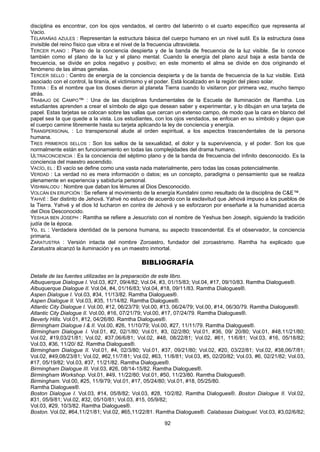 92
disciplina es encontrar, con los ojos vendados, el centro del laberinto o el cuarto específico que representa al
Vacio.
TELARAÑAS AZULES : Representan la estructura básica del cuerpo humano en un nivel sutil. Es la estructura ósea
invisible del reino físico que vibra e el nivel de la frecuencia ultravioleta.
TERCER PLANO : Plano de la conciencia despierta y de la banda de frecuencia de la luz visible. Se lo conoce
también como el plano de la luz y el plano mental. Cuando la energía del plano azul baja a esta banda de
frecuencia, se divide en polos negativo y positivo; en este momento el alma se divide en dos originando el
fenómeno de las almas gemelas.
TERCER SELLO : Centro de energía de la conciencia despierta y de la banda de frecuencia de la luz visible. Está
asociado con el control, la tiranía, el victimismo y el poder. Está localizado en la región del plexo solar.
TERRA : Es el nombre que los dioses dieron al planeta Tierra cuando lo visitaron por primera vez, mucho tiempo
atrás.
TRABAJO DE CAMPO™ : Una de las disciplinas fundamentales de la Escuela de Iluminación de Ramtha. Los
estudiantes aprenden a crear el símbolo de algo que desean saber y experimentar, y lo dibujan en una tarjeta de
papel. Estas tarjetas se colocan sobre las vallas que cercan un extenso campo, de modo que la cara en blanco del
papel sea la que quede a la vista. Los estudiantes, con los ojos vendados, se enfocan en su símbolo y dejan que
el cuerpo camine libremente hasta su tarjeta aplicando la ley de conciencia y energía.
TRANSPERSONAL : Lo transpersonal alude al orden espiritual, a los aspectos trascendentales de la persona
humana.
TRES PRIMEROS SELLOS : Son los sellos de la sexualidad, el dolor y la supervivencia, y el poder. Son los que
normalmente están en funcionamiento en todas las complejidades del drama humano.
ULTRACONCIENCIA : Es la conciencia del séptimo plano y de la banda de frecuencia del infinito desconocido. Es la
conciencia del maestro ascendido.
VACÍO, EL : El vacío se define como una vasta nada materialmente, pero todas las cosas potencialmente.
VERDAD : La verdad no es mera información o datos; es un concepto, paradigma o pensamiento que se realiza
plenamente en experiencia y sabiduría personal.
VISHMALODU : Nombre que daban los lémures al Dios Desconocido.
VOLCÁN EN ERUPCIÓN : Se refiere al movimiento de la energía Kundalini como resultado de la disciplina de C&E™.
YAHVÉ : Ser distinto de Jehová. Yahvé no estuvo de acuerdo con la esclavitud que Jehová impuso a los pueblos de
la Tierra. Yahvé y el dios Id lucharon en contra de Jehová y se esforzaron por enseñarle a la humanidad acerca
del Dios Desconocido.
YESHUA BEN JOSEPH : Ramtha se refiere a Jesucristo con el nombre de Yeshua ben Joseph, siguiendo la tradición
judía de la época.
Yo, EL : Verdadera identidad de la persona humana, su aspecto trascendental. Es el observador, la conciencia
primaria.
ZARATUSTRA : Versión intacta del nombre Zoroastro, fundador del zoroastrismo. Ramtha ha explicado que
Zaratustra alcanzó la iluminación y es un maestro inmortal.
BIBLIOGRAFÍA
Detalle de las fuentes utilizadas en la preparación de este libro.
Albuquerque Dialogue I. Vol.03, #27, 09/4/82; Vol.04, #3, 01/15/83; Vol.04, #17, 09/10/83. Ramtha Dialogues®.
Albuquerque Dialogue II. Vol.04, #4, 01/16/83; Vol.04, #18, 09/11/83. Ramtha Dialogues®.
Aspen Dialogue I. Vol.03, #34, 11/13/82. Ramtha Dialogues®.
Aspen Dialogue II. Vol.03, #35, 11/14/82. Ramtha Dialogues®.
Atlantic City Dialogue I. Vol.00, #12, 06/23/79; Vol.00, #13, 06/24/79; Vol.00, #14, 06/30/79. Ramtha Dialogues®.
Atlantic City Dialogue II. Vol.00, #16, 07/21/79; Vol.00, #17, 07/24/79. Ramtha Dialogues®.
Beverly Hills. Vol.01, #12, 04/26/80. Ramtha Dialogues®.
Birmingham Dialogue I & II. Vol.00, #26, 11/10/79; Vol.00, #27, 11/11/79. Ramtha Dialogues®.
Birmingham Dialogue I. Vol.01, #2, 02/1/80; Vol.01, #3, 02/2/80; Vol.01, #36, 09/ 20/80; Vol.01, #48,11/21/80;
Vol.02, #19,03/21/81; Vol.02, #37,06/6/81; Vol.02, #48, 08/22/81; Vol.02, #61, 11/6/81; Vol.03, #16, 05/18/82;
Vol.03, #36, 11/20/ 82. Ramtha Dialogues®.
Birmingham Dialogue II. Vol.01, #4, 02/3/80; Vol.01, #37, 09/21/80; Vol.02, #20, 03/22/81; Vol.02, #38,06/7/81;
Vol.02, #49,08/23/81; Vol.02, #62,11/7/81; Vol.02, #63, 11/8/81; Vol.03, #5, 02/20/82; Vol.03, #6, 02/21/82; Vol.03,
#17, 05/19/82; Vol.03, #37, 11/21/82. Ramtha Dialogues®.
Birmingham Dialogue III. Vol.03, #26, 08/14-15/82. Ramtha Dialogues®.
Birmingham Workshop. Vol.01, #49, 11/22/80; Vol.01, #50, 11/23/80. Ramtha Dialogues®.
Birmingham. Vol.00, #25, 11/9/79; Vol.01, #17, 05/24/80; Vol.01, #18, 05/25/80.
Ramtha Dialogues®.
Boston Dialogue I. Vol.03, #14, 05/8/82; Vol.03, #28, 10/2/82. Ramtha Dialogues®. Boston Dialogue II. Vol.02,
#31, 05/9/81; Vol.02, #32, 05/10/81; Vol.03, #15, 05/9/82;
Vol.03, #29, 10/3/82. Ramtha Dialogues®.
Boston. Vol.02, #64,11/21/81; Vol.02, #65,11/22/81. Ramtha Dialogues®. Calabasas DialogueI. Vol.03, #3,02/6/82;
 