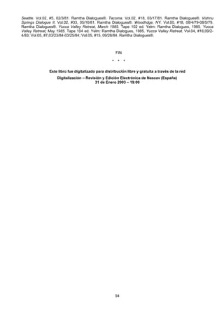 94
Seattle. Vol.02, #5, 02/3/81. Ramtha Dialogues®. Tacoma. Vol.02, #18, 03/17/81. Ramtha Dialogues®. Vishnu
Springs Dialogue II. Vol.02, #33, 05/16/81. Ramtha Dialogues®. Woodhdge, NY. Vol.00, #18, 08/4/79-08/5/79.
Ramtha Dialogues®. Yucca Valley Retreat, March 1985. Tape 102 ed. Yelm: Ramtha Dialogues, 1985. Yucca
Valley Retreat, May 1985. Tape 104 ed. Yelm: Ramtha Dialogues, 1985. Yucca Valley Retreat. Vol.04, #16,09/2-
4/83; Vol.05, #7,03/23/84-03/25/84; Vol.05, #15, 09/28/84. Ramtha Dialogues®.
FIN
* * *
Este libro fue digitalizado para distribución libre y gratuita a través de la red
Digitalización – Revisión y Edición Electrónica de Nascav (España)
31 de Enero 2003 – 19:00
 