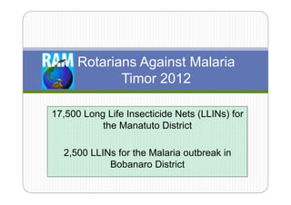 Rotarians Against Malaria
             Timor 2012

17,500 Long Life Insecticide Nets (LLINs) for
           the Manatuto District

  2,500 LLINs for the Malaria outbreak in
            Bobanaro District
 