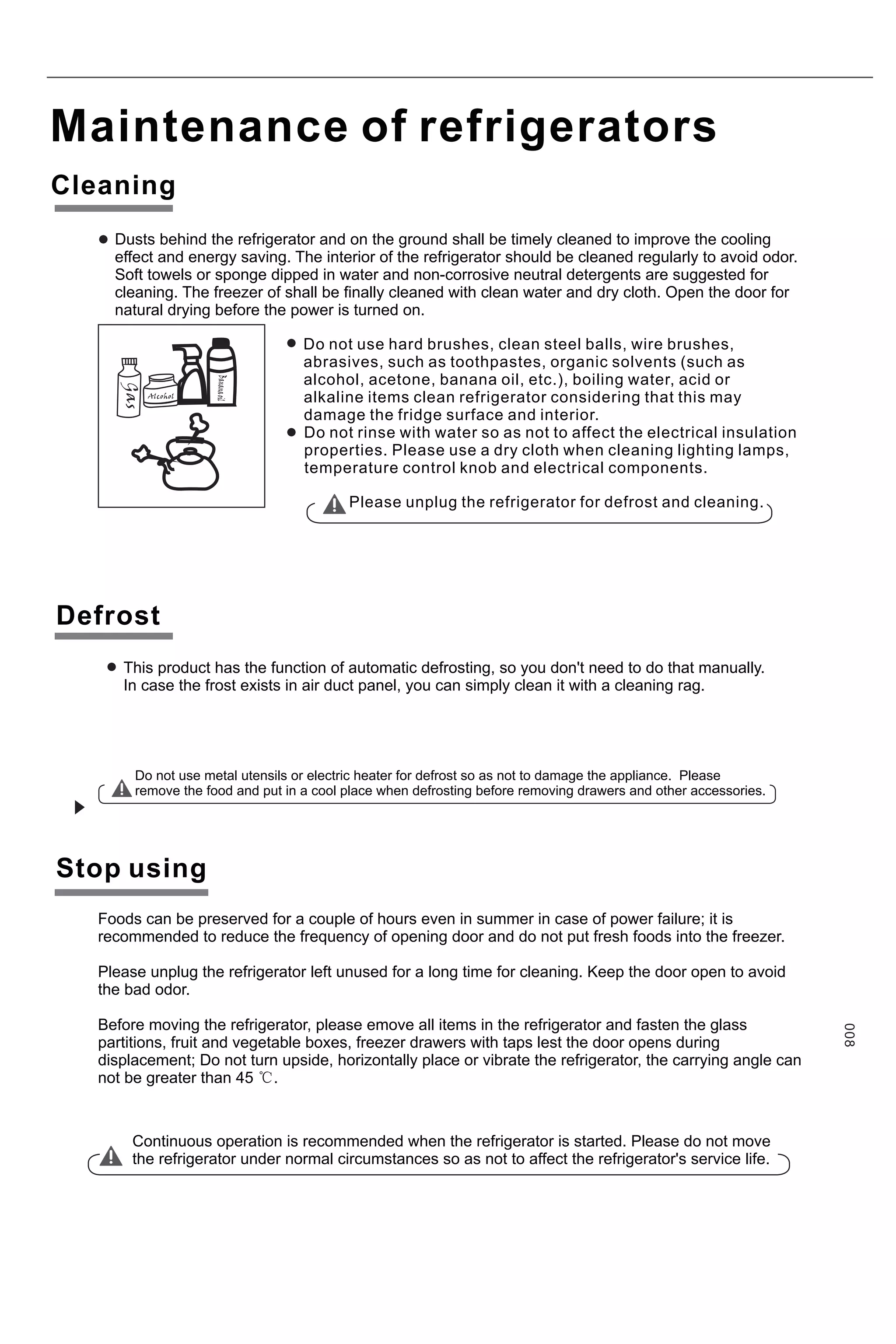 Maintenance of refrigerators
Cleaning
Stop using
Do not use hard brushes, clean steel balls, wire brushes,
abrasives, such as toothpastes, organic solvents (such as
alcohol, acetone, banana oil, etc.), boiling water, acid or
alkaline items clean refrigerator considering that this may
damage the fridge surface and interior.
Do not rinse with water so as not to affect the electrical insulation
properties. Please use a dry cloth when cleaning lighting lamps,
temperature control knob and electrical components.
Please unplug the refrigerator for defrost and cleaning.
Do not use metal utensils or electric heater for defrost so as not to damage the appliance. Please
remove the food and put in a cool place when defrosting before removing drawers and other accessories.
Foods can be preserved for a couple of hours even in summer in case of power failure; it is
recommended to reduce the frequency of opening door and do not put fresh foods into the freezer.
Please unplug the refrigerator left unused for a long time for cleaning. Keep the door open to avoid
the bad odor.
Before moving the refrigerator, please emove all items in the refrigerator and fasten the glass
partitions, fruit and vegetable boxes, freezer drawers with taps lest the door opens during
displacement; Do not turn upside, horizontally place or vibrate the refrigerator, the carrying angle can
not be greater than 45 ℃.
Continuous operation is recommended when the refrigerator is started. Please do not move
the refrigerator under normal circumstances so as not to affect the refrigerator's service life.
Dusts behind the refrigerator and on the ground shall be timely cleaned to improve the cooling
effect and energy saving. The interior of the refrigerator should be cleaned regularly to avoid odor.
Soft towels or sponge dipped in water and non-corrosive neutral detergents are suggested for
cleaning. The freezer of shall be finally cleaned with clean water and dry cloth. Open the door for
natural drying before the power is turned on.
This product has the function of automatic defrosting, so you don't need to do that manually.
In case the frost exists in air duct panel, you can simply clean it with a cleaning rag.
Defrost
008
 