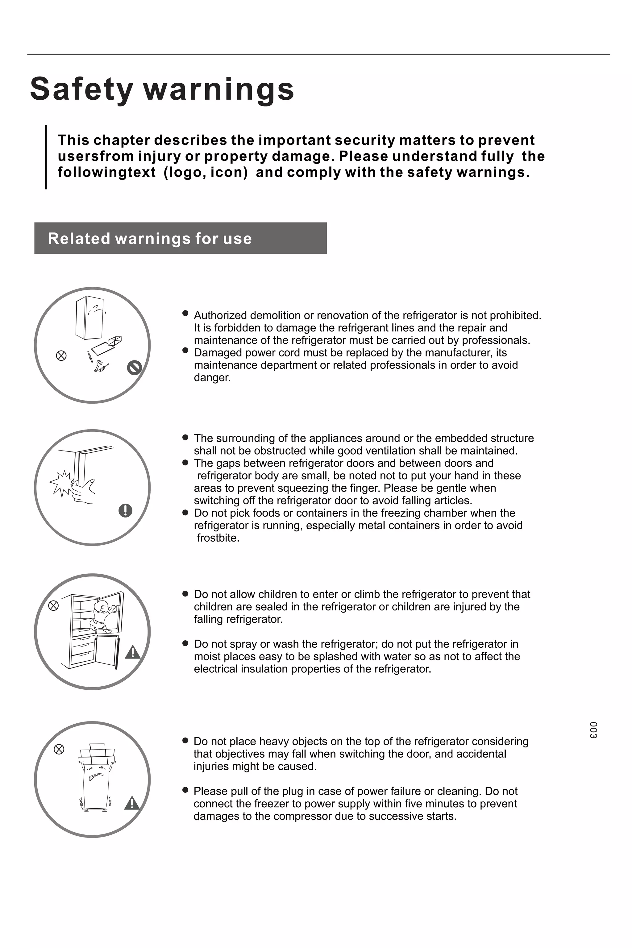 Safety warnings
Related warnings for use
Authorized demolition or renovation of the refrigerator is not prohibited.
It is forbidden to damage the refrigerant lines and the repair and
maintenance of the refrigerator must be carried out by professionals.
Damaged power cord must be replaced by the manufacturer, its
maintenance department or related professionals in order to avoid
danger.
The surrounding of the appliances around or the embedded structure
shall not be obstructed while good ventilation shall be maintained.
The gaps between refrigerator doors and between doors and
refrigerator body are small, be noted not to put your hand in these
areas to prevent squeezing the finger. Please be gentle when
switching off the refrigerator door to avoid falling articles.
Do not pick foods or containers in the freezing chamber when the
refrigerator is running, especially metal containers in order to avoid
frostbite.
Do not allow children to enter or climb the refrigerator to prevent that
children are sealed in the refrigerator or children are injured by the
falling refrigerator.
Do not spray or wash the refrigerator; do not put the refrigerator in
moist places easy to be splashed with water so as not to affect the
electrical insulation properties of the refrigerator.
Do not place heavy objects on the top of the refrigerator considering
that objectives may fall when switching the door, and accidental
injuries might be caused.
Please pull of the plug in case of power failure or cleaning. Do not
connect the freezer to power supply within five minutes to prevent
damages to the compressor due to successive starts.
003
This chapter describes the important security matters to prevent
usersfrom injury or property damage. Please understand fully the
followingtext (logo, icon) and comply with the safety warnings.
 