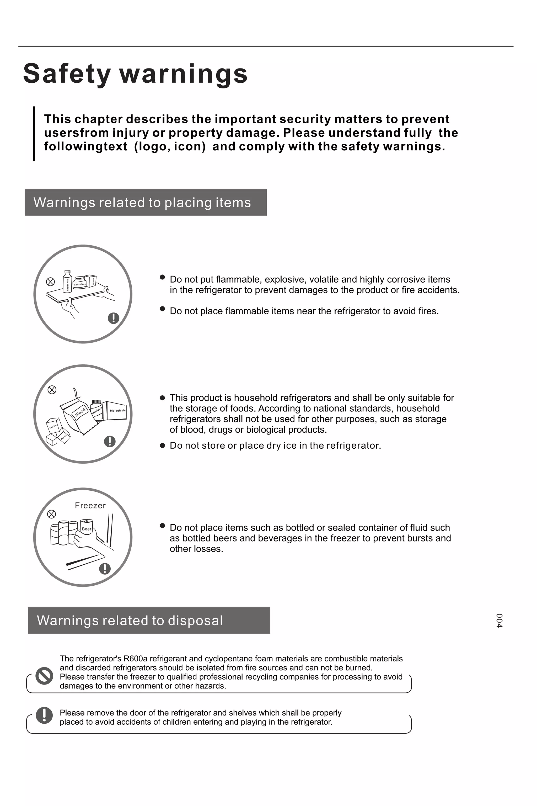 Safety warnings
Warnings related to placing items
Do not put flammable, explosive, volatile and highly corrosive items
in the refrigerator to prevent damages to the product or fire accidents.
Do not place flammable items near the refrigerator to avoid fires.
This product is household refrigerators and shall be only suitable for
the storage of foods. According to national standards, household
refrigerators shall not be used for other purposes, such as storage
of blood, drugs or biological products.
Do not place items such as bottled or sealed container of fluid such
as bottled beers and beverages in the freezer to prevent bursts and
other losses.
Warnings related to disposal
The refrigerator's R600a refrigerant and cyclopentane foam materials are combustible materials
and discarded refrigerators should be isolated from fire sources and can not be burned.
Please transfer the freezer to qualified professional recycling companies for processing to avoid
damages to the environment or other hazards.
Please remove the door of the refrigerator and shelves which shall be properly
placed to avoid accidents of children entering and playing in the refrigerator.
004
Beer
Freezer
Corrosives
Explosives
Flammable
Blo
od
Medic
in
e
biologicals
Dry ice
D
ry
ic
e
Do not store or place dry ice in the refrigerator.
This chapter describes the important security matters to prevent
usersfrom injury or property damage. Please understand fully the
followingtext (logo, icon) and comply with the safety warnings.
 