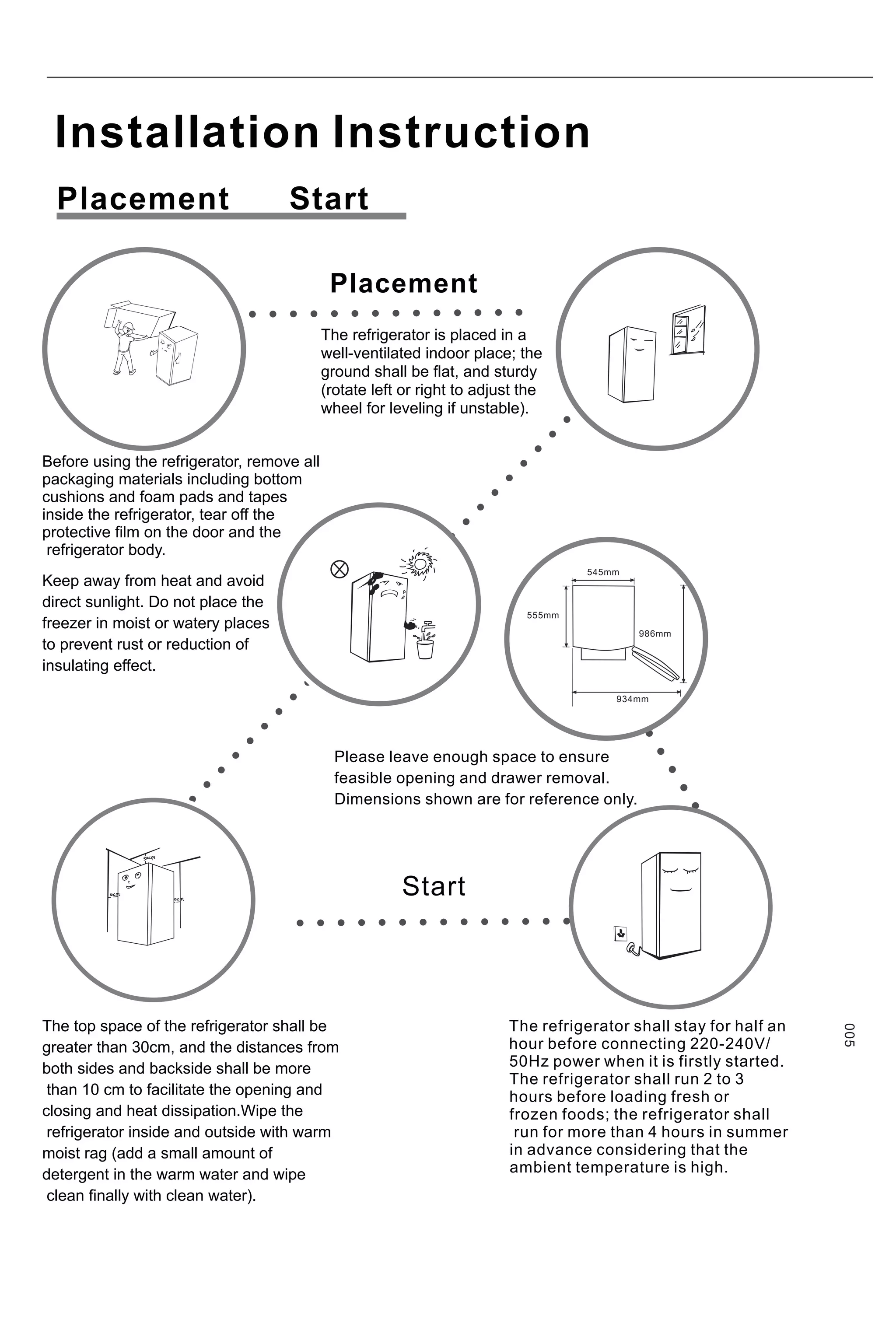 Insta a
ll tion Instruction
Before using the refrigerator, remove all
packaging materials including bottom
cushions and foam pads and tapes
inside the refrigerator, tear off the
protective film on the door and the
refrigerator body.
The refrigerator is placed in a
well-ventilated indoor place; the
ground shall be flat, and sturdy
(rotate left or right to adjust the
wheel for leveling if unstable).
Keep away from heat and avoid
direct sunlight. Do not place the
freezer in moist or watery places
to prevent rust or reduction of
insulating effect.
The top space of the refrigerator shall be
greater than 30cm, and the distances from
both sides and backside shall be more
than 10 cm to facilitate the opening and
closing and heat dissipation.Wipe the
refrigerator inside and outside with warm
moist rag (add a small amount of
detergent in the warm water and wipe
clean finally with clean water).
Placement
005
The refrigerator shall stay for half an
hour before connecting 220-240V/
50Hz power when it is firstly started.
The refrigerator shall run 2 to 3
hours before loading fresh or
frozen foods; the refrigerator shall
run for more than 4 hours in summer
in advance considering that the
ambient temperature is high.
Please leave enough space to ensure
feasible opening and drawer removal.
Dimensions shown are for reference only.
Start
Placement Start
545mm
555mm
986mm
934mm
 