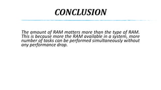 CONCLUSION
The amount of RAM matters more than the type of RAM.
This is because more the RAM available in a system, more
number of tasks can be performed simultaneously without
any performance drop.
 