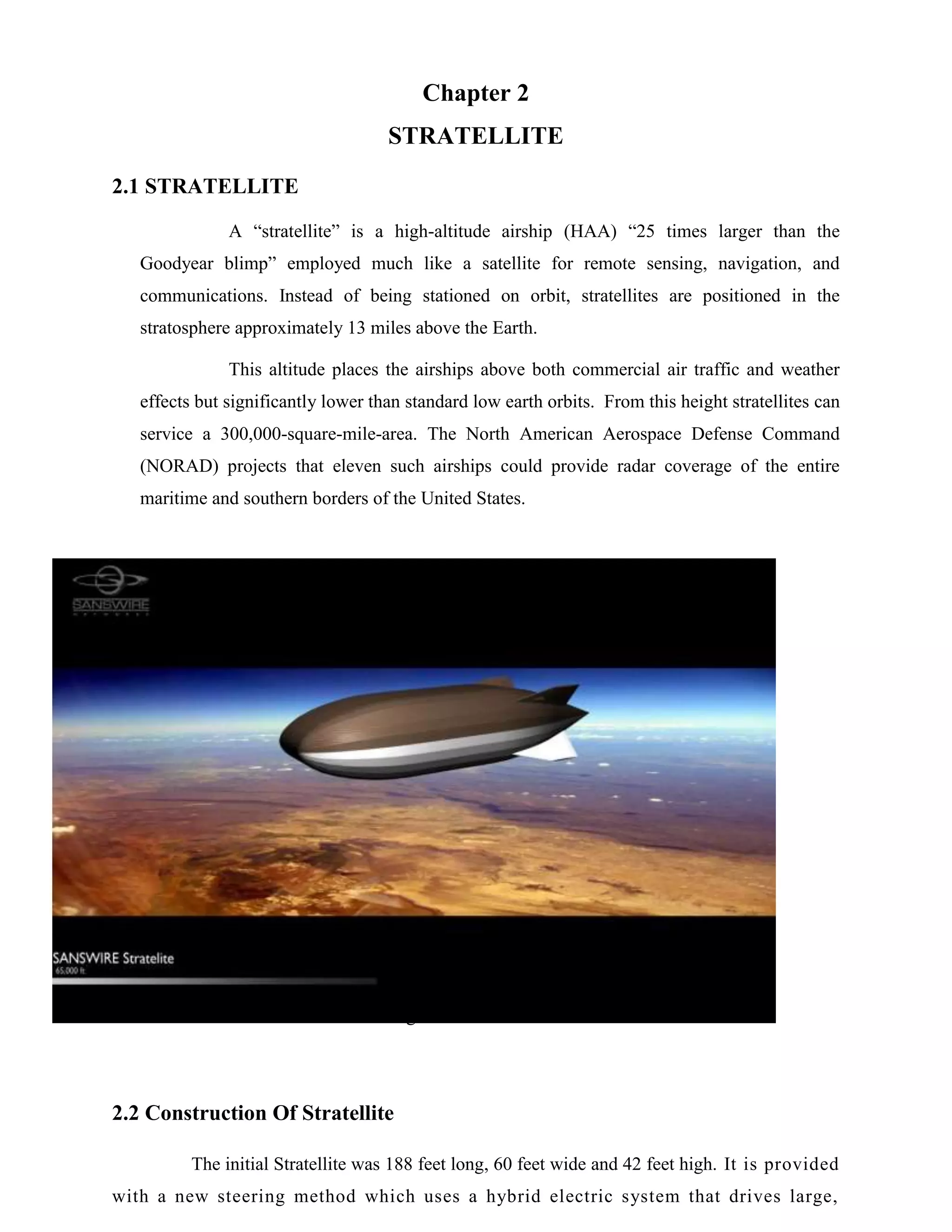 Chapter 2
STRATELLITE
2.1 STRATELLITE
A “stratellite” is a high-altitude airship (HAA) “25 times larger than the
Goodyear blimp” employed much like a satellite for remote sensing, navigation, and
communications. Instead of being stationed on orbit, stratellites are positioned in the
stratosphere approximately 13 miles above the Earth.
This altitude places the airships above both commercial air traffic and weather
effects but significantly lower than standard low earth orbits. From this height stratellites can
service a 300,000-square-mile-area. The North American Aerospace Defense Command
(NORAD) projects that eleven such airships could provide radar coverage of the entire
maritime and southern borders of the United States.

Fig 2.1 STRATELLITE

2.2 Construction Of Stratellite
The initial Stratellite was 188 feet long, 60 feet wide and 42 feet high. It is provided
with a new steering method which uses a hybrid electric system that drives large,

 