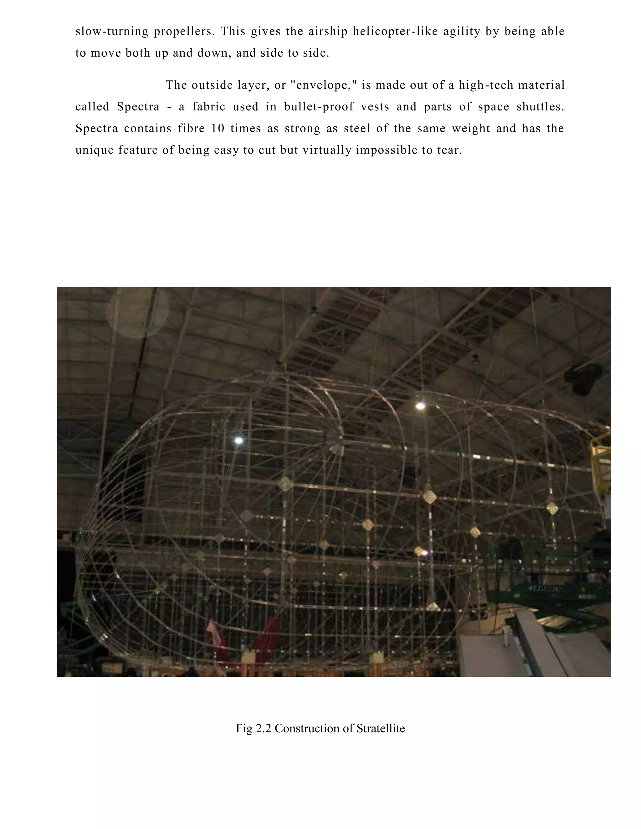 slow-turning propellers. This gives the airship helicopter -like agility by being able
to move both up and down, and side to side.
The outside layer, or "envelope," is made out of a high -tech material
called Spectra - a fabric used in bullet-proof vests and parts of space shuttles.
Spectra contains fibre 10 times as strong as steel of the same weight and has the
unique feature of being easy to cut but virtually impossible to tear.

Fig 2.2 Construction of Stratellite

 