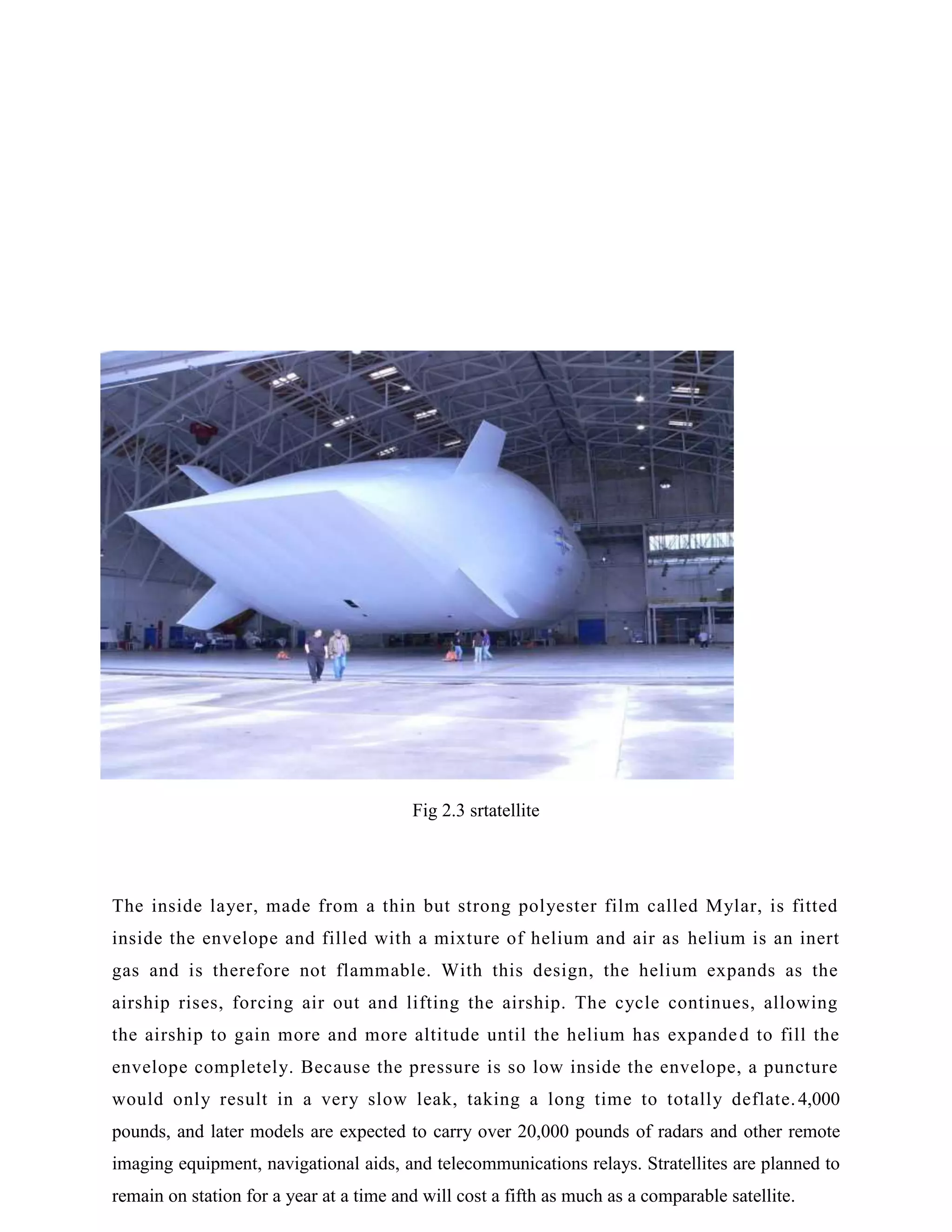 Fig 2.3 srtatellite

The inside layer, made from a thin but strong polyester film called Mylar, is fitted
inside the envelope and filled with a mixture of helium and air as helium is an inert
gas and is therefore not flammable. With this design, the helium expands as the
airship rises, forcing air out and lifting the airship. The cycle continues, allowing
the airship to gain more and more altitude until the helium has expande d to fill the
envelope completely. Because the pressure is so low inside the envelope, a puncture
would only result in a very slow leak, taking a long time to totally deflate. 4,000
pounds, and later models are expected to carry over 20,000 pounds of radars and other remote
imaging equipment, navigational aids, and telecommunications relays. Stratellites are planned to
remain on station for a year at a time and will cost a fifth as much as a comparable satellite.

 