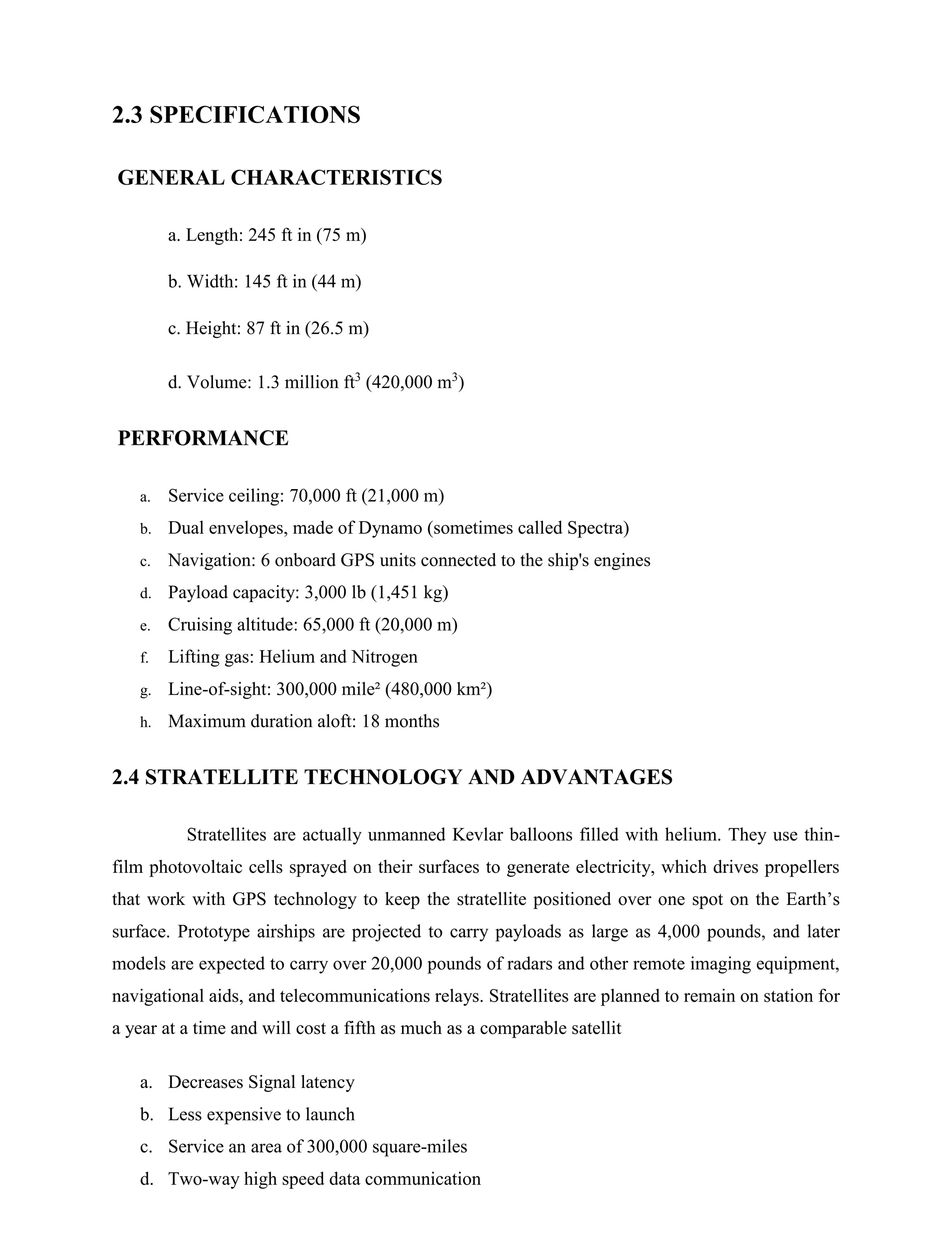 2.3 SPECIFICATIONS
GENERAL CHARACTERISTICS
a. Length: 245 ft in (75 m)
b. Width: 145 ft in (44 m)
c. Height: 87 ft in (26.5 m)
d. Volume: 1.3 million ft3 (420,000 m3)

PERFORMANCE
a.

Service ceiling: 70,000 ft (21,000 m)

b.

Dual envelopes, made of Dynamo (sometimes called Spectra)

c.

Navigation: 6 onboard GPS units connected to the ship's engines

d.

Payload capacity: 3,000 lb (1,451 kg)

e.

Cruising altitude: 65,000 ft (20,000 m)

f.

Lifting gas: Helium and Nitrogen

g.

Line-of-sight: 300,000 mile² (480,000 km²)

h.

Maximum duration aloft: 18 months

2.4 STRATELLITE TECHNOLOGY AND ADVANTAGES
Stratellites are actually unmanned Kevlar balloons filled with helium. They use thinfilm photovoltaic cells sprayed on their surfaces to generate electricity, which drives propellers
that work with GPS technology to keep the stratellite positioned over one spot on the Earth’s
surface. Prototype airships are projected to carry payloads as large as 4,000 pounds, and later
models are expected to carry over 20,000 pounds of radars and other remote imaging equipment,
navigational aids, and telecommunications relays. Stratellites are planned to remain on station for
a year at a time and will cost a fifth as much as a comparable satellit
a. Decreases Signal latency
b. Less expensive to launch
c. Service an area of 300,000 square-miles
d. Two-way high speed data communication

 