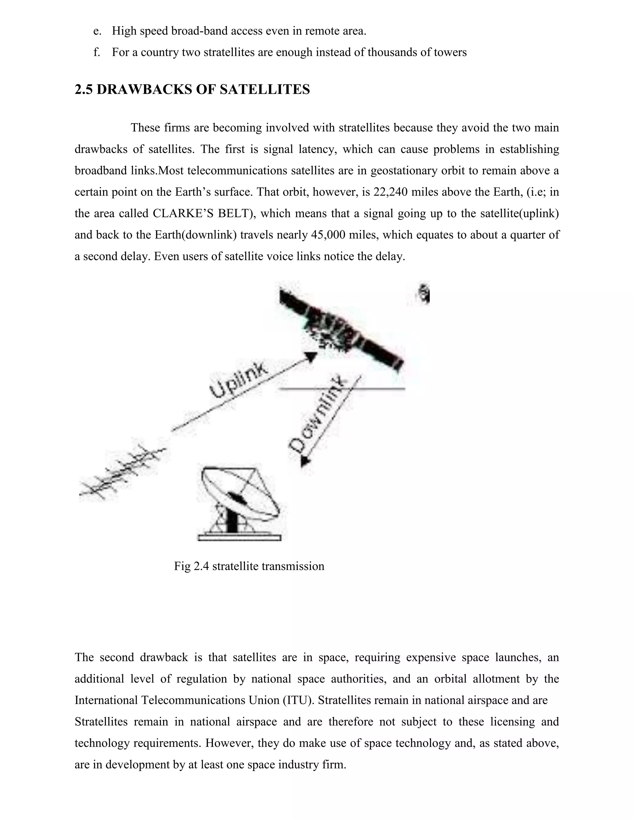 e. High speed broad-band access even in remote area.
f. For a country two stratellites are enough instead of thousands of towers

2.5 DRAWBACKS OF SATELLITES
These firms are becoming involved with stratellites because they avoid the two main
drawbacks of satellites. The first is signal latency, which can cause problems in establishing
broadband links.Most telecommunications satellites are in geostationary orbit to remain above a
certain point on the Earth’s surface. That orbit, however, is 22,240 miles above the Earth, (i.e; in
the area called CLARKE’S BELT), which means that a signal going up to the satellite(uplink)
and back to the Earth(downlink) travels nearly 45,000 miles, which equates to about a quarter of
a second delay. Even users of satellite voice links notice the delay.

Fig 2.4 stratellite transmission

The second drawback is that satellites are in space, requiring expensive space launches, an
additional level of regulation by national space authorities, and an orbital allotment by the
International Telecommunications Union (ITU). Stratellites remain in national airspace and are
Stratellites remain in national airspace and are therefore not subject to these licensing and
technology requirements. However, they do make use of space technology and, as stated above,
are in development by at least one space industry firm.

 