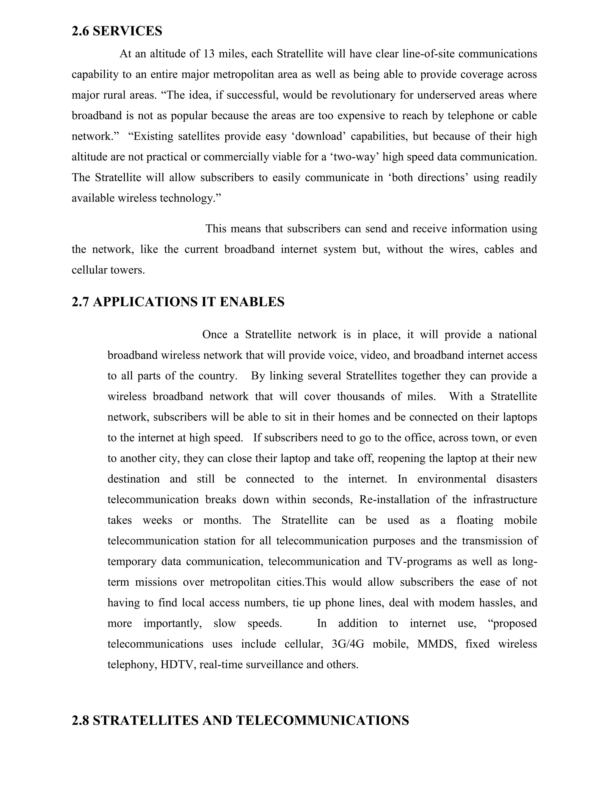 2.6 SERVICES
At an altitude of 13 miles, each Stratellite will have clear line-of-site communications
capability to an entire major metropolitan area as well as being able to provide coverage across
major rural areas. “The idea, if successful, would be revolutionary for underserved areas where
broadband is not as popular because the areas are too expensive to reach by telephone or cable
network.” “Existing satellites provide easy ‘download’ capabilities, but because of their high
altitude are not practical or commercially viable for a ‘two-way’ high speed data communication.
The Stratellite will allow subscribers to easily communicate in ‘both directions’ using readily
available wireless technology.”
This means that subscribers can send and receive information using
the network, like the current broadband internet system but, without the wires, cables and
cellular towers.

2.7 APPLICATIONS IT ENABLES
Once a Stratellite network is in place, it will provide a national
broadband wireless network that will provide voice, video, and broadband internet access
to all parts of the country.

By linking several Stratellites together they can provide a

wireless broadband network that will cover thousands of miles.

With a Stratellite

network, subscribers will be able to sit in their homes and be connected on their laptops
to the internet at high speed. If subscribers need to go to the office, across town, or even
to another city, they can close their laptop and take off, reopening the laptop at their new
destination and still be connected to the internet. In environmental disasters
telecommunication breaks down within seconds, Re-installation of the infrastructure
takes weeks or months. The Stratellite can be used as a floating mobile
telecommunication station for all telecommunication purposes and the transmission of
temporary data communication, telecommunication and TV-programs as well as longterm missions over metropolitan cities.This would allow subscribers the ease of not
having to find local access numbers, tie up phone lines, deal with modem hassles, and
more importantly, slow speeds.

In addition to internet use, “proposed

telecommunications uses include cellular, 3G/4G mobile, MMDS, fixed wireless
telephony, HDTV, real-time surveillance and others.

2.8 STRATELLITES AND TELECOMMUNICATIONS

 