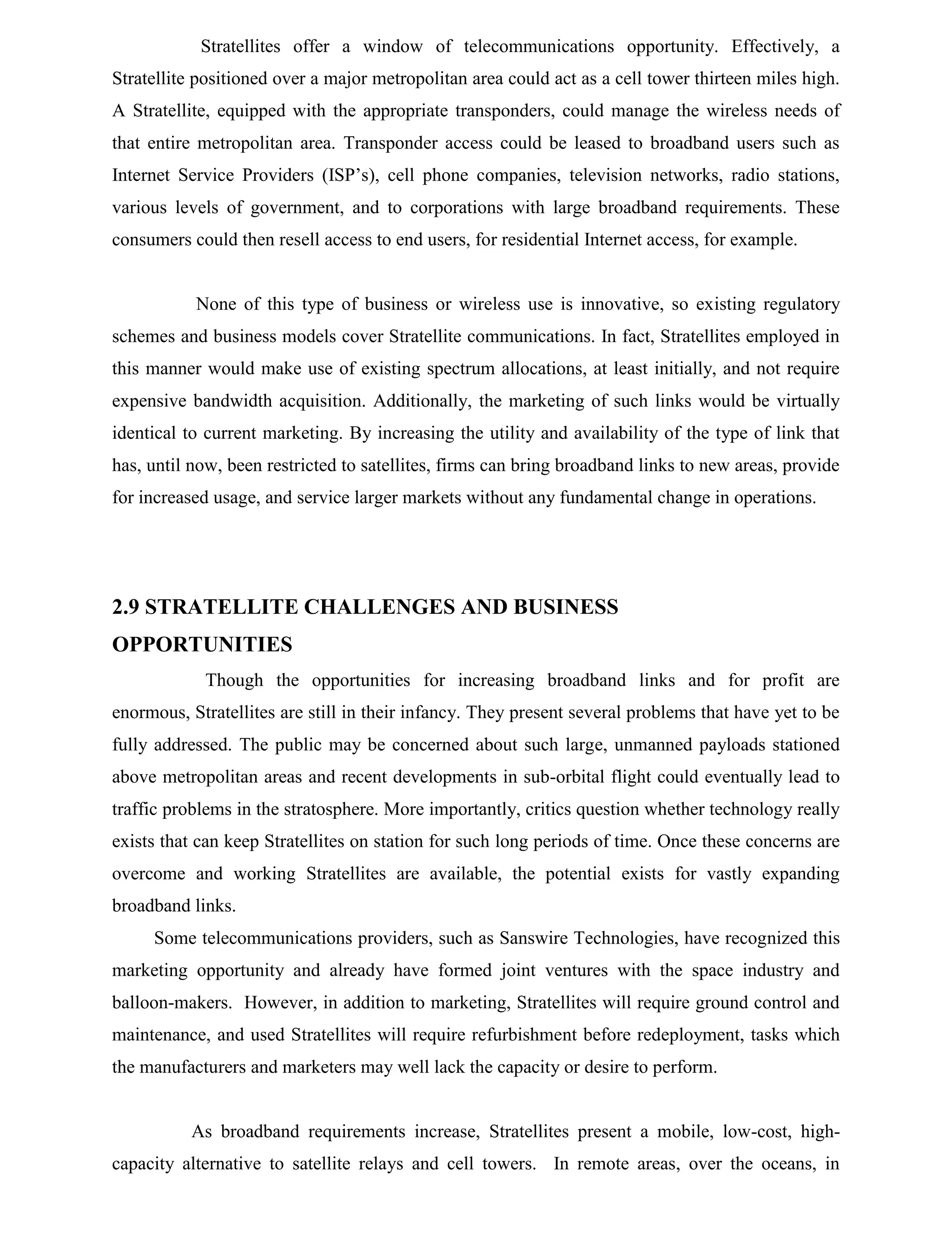 Stratellites offer a window of telecommunications opportunity. Effectively, a
Stratellite positioned over a major metropolitan area could act as a cell tower thirteen miles high.
A Stratellite, equipped with the appropriate transponders, could manage the wireless needs of
that entire metropolitan area. Transponder access could be leased to broadband users such as
Internet Service Providers (ISP’s), cell phone companies, television networks, radio stations,
various levels of government, and to corporations with large broadband requirements. These
consumers could then resell access to end users, for residential Internet access, for example.

None of this type of business or wireless use is innovative, so existing regulatory
schemes and business models cover Stratellite communications. In fact, Stratellites employed in
this manner would make use of existing spectrum allocations, at least initially, and not require
expensive bandwidth acquisition. Additionally, the marketing of such links would be virtually
identical to current marketing. By increasing the utility and availability of the type of link that
has, until now, been restricted to satellites, firms can bring broadband links to new areas, provide
for increased usage, and service larger markets without any fundamental change in operations.

2.9 STRATELLITE CHALLENGES AND BUSINESS
OPPORTUNITIES
Though the opportunities for increasing broadband links and for profit are
enormous, Stratellites are still in their infancy. They present several problems that have yet to be
fully addressed. The public may be concerned about such large, unmanned payloads stationed
above metropolitan areas and recent developments in sub-orbital flight could eventually lead to
traffic problems in the stratosphere. More importantly, critics question whether technology really
exists that can keep Stratellites on station for such long periods of time. Once these concerns are
overcome and working Stratellites are available, the potential exists for vastly expanding
broadband links.
Some telecommunications providers, such as Sanswire Technologies, have recognized this
marketing opportunity and already have formed joint ventures with the space industry and
balloon-makers. However, in addition to marketing, Stratellites will require ground control and
maintenance, and used Stratellites will require refurbishment before redeployment, tasks which
the manufacturers and marketers may well lack the capacity or desire to perform.

As broadband requirements increase, Stratellites present a mobile, low-cost, highcapacity alternative to satellite relays and cell towers. In remote areas, over the oceans, in

 