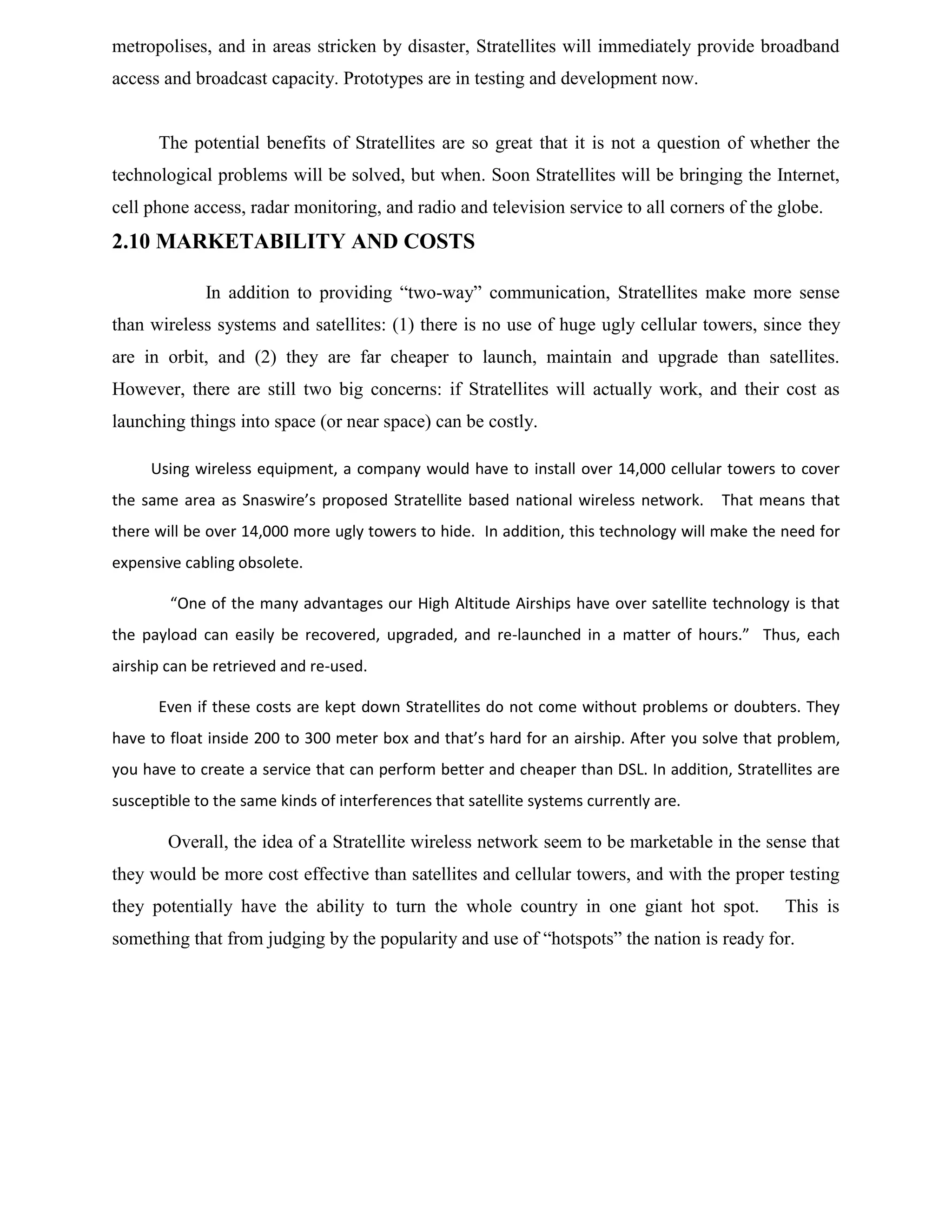 metropolises, and in areas stricken by disaster, Stratellites will immediately provide broadband
access and broadcast capacity. Prototypes are in testing and development now.

The potential benefits of Stratellites are so great that it is not a question of whether the
technological problems will be solved, but when. Soon Stratellites will be bringing the Internet,
cell phone access, radar monitoring, and radio and television service to all corners of the globe.

2.10 MARKETABILITY AND COSTS
In addition to providing “two-way” communication, Stratellites make more sense
than wireless systems and satellites: (1) there is no use of huge ugly cellular towers, since they
are in orbit, and (2) they are far cheaper to launch, maintain and upgrade than satellites.
However, there are still two big concerns: if Stratellites will actually work, and their cost as
launching things into space (or near space) can be costly.
Using wireless equipment, a company would have to install over 14,000 cellular towers to cover
the same area as Snaswire’s proposed Stratellite based national wireless network.

That means that

there will be over 14,000 more ugly towers to hide. In addition, this technology will make the need for
expensive cabling obsolete.
“One of the many advantages our High Altitude Airships have over satellite technology is that
the payload can easily be recovered, upgraded, and re-launched in a matter of hours.” Thus, each
airship can be retrieved and re-used.
Even if these costs are kept down Stratellites do not come without problems or doubters. They
have to float inside 200 to 300 meter box and that’s hard for an airship. After you solve that problem,
you have to create a service that can perform better and cheaper than DSL. In addition, Stratellites are
susceptible to the same kinds of interferences that satellite systems currently are.

Overall, the idea of a Stratellite wireless network seem to be marketable in the sense that
they would be more cost effective than satellites and cellular towers, and with the proper testing
they potentially have the ability to turn the whole country in one giant hot spot.

This is

something that from judging by the popularity and use of “hotspots” the nation is ready for.

 