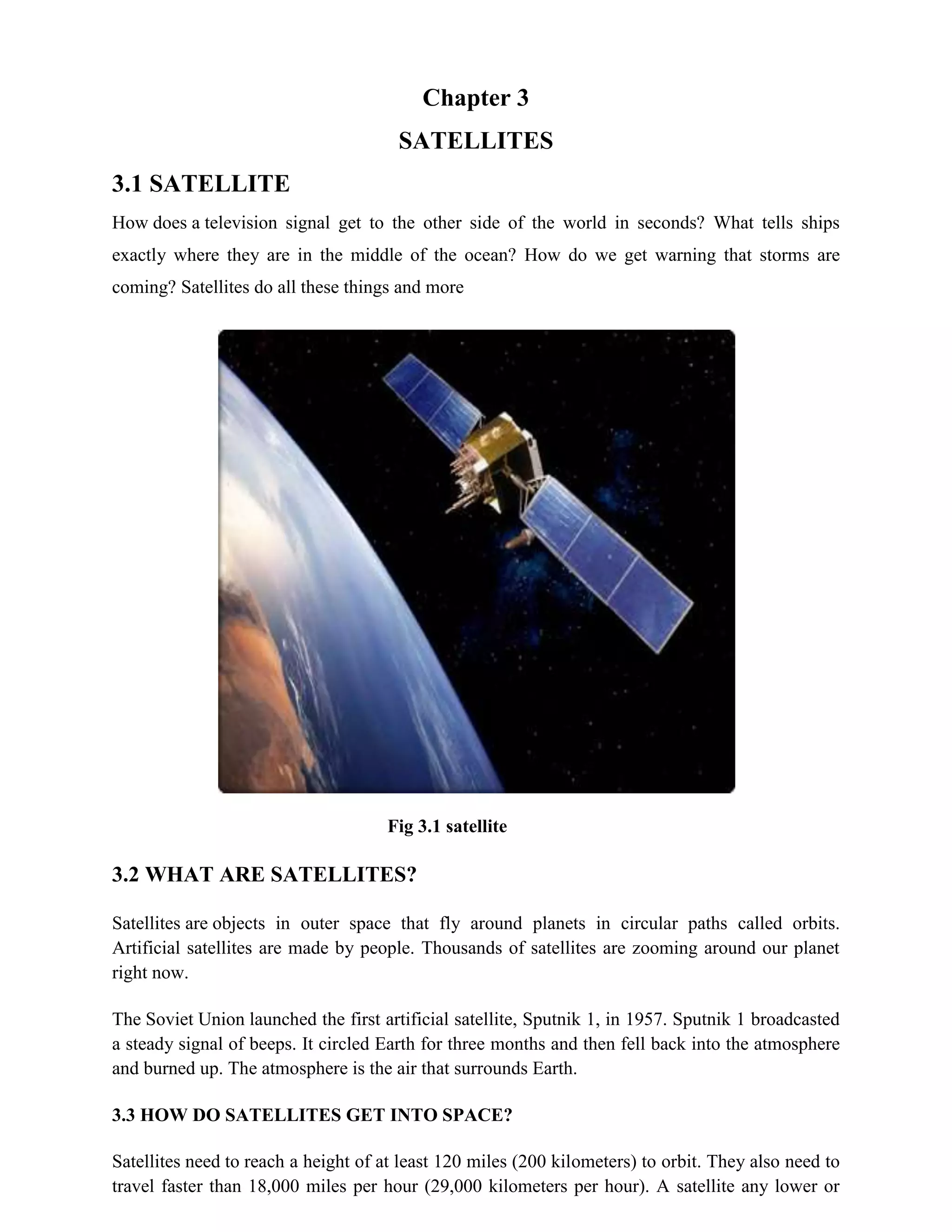 Chapter 3
SATELLITES
3.1 SATELLITE
How does a television signal get to the other side of the world in seconds? What tells ships
exactly where they are in the middle of the ocean? How do we get warning that storms are
coming? Satellites do all these things and more

Fig 3.1 satellite

3.2 WHAT ARE SATELLITES?
Satellites are objects in outer space that fly around planets in circular paths called orbits.
Artificial satellites are made by people. Thousands of satellites are zooming around our planet
right now.
The Soviet Union launched the first artificial satellite, Sputnik 1, in 1957. Sputnik 1 broadcasted
a steady signal of beeps. It circled Earth for three months and then fell back into the atmosphere
and burned up. The atmosphere is the air that surrounds Earth.
3.3 HOW DO SATELLITES GET INTO SPACE?
Satellites need to reach a height of at least 120 miles (200 kilometers) to orbit. They also need to
travel faster than 18,000 miles per hour (29,000 kilometers per hour). A satellite any lower or

 