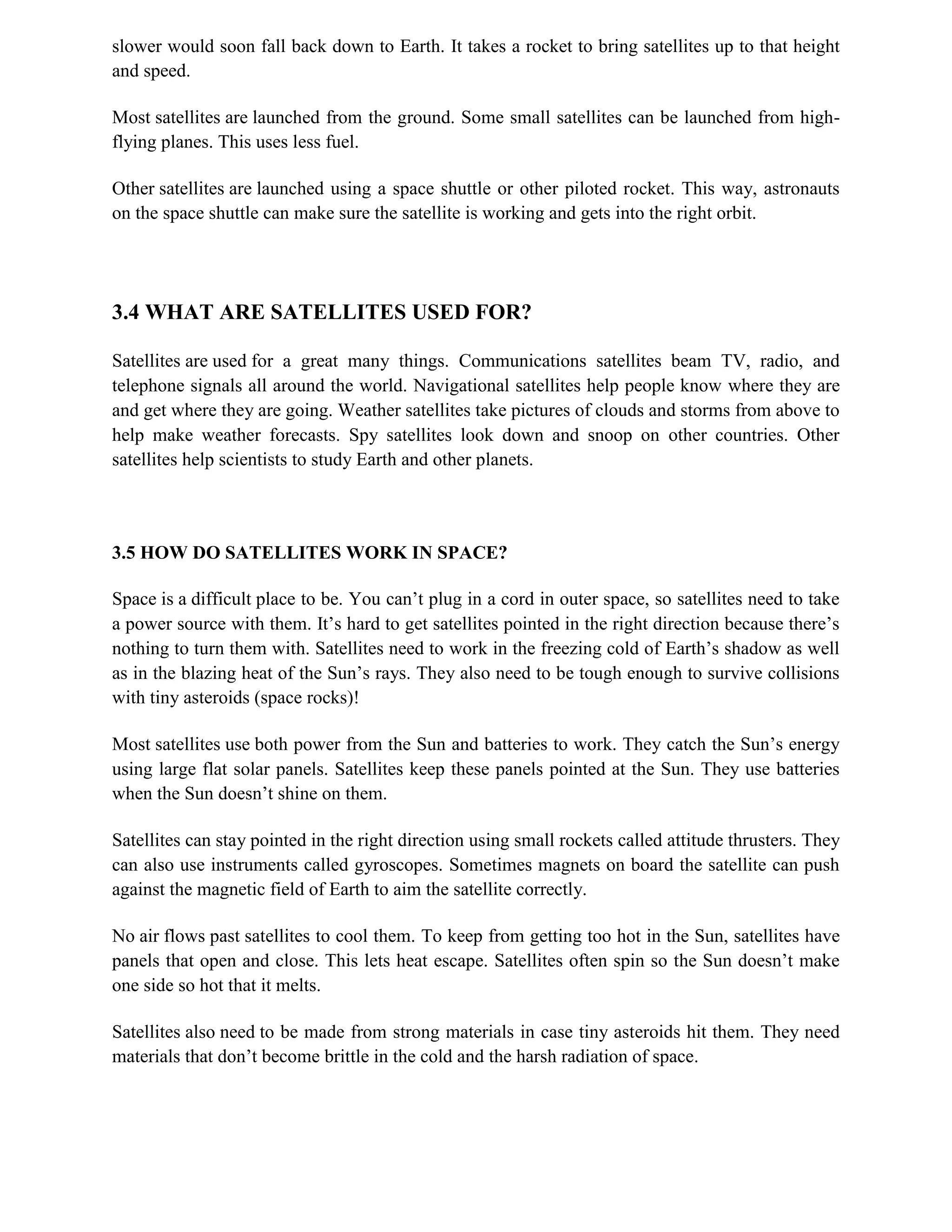 slower would soon fall back down to Earth. It takes a rocket to bring satellites up to that height
and speed.
Most satellites are launched from the ground. Some small satellites can be launched from highflying planes. This uses less fuel.
Other satellites are launched using a space shuttle or other piloted rocket. This way, astronauts
on the space shuttle can make sure the satellite is working and gets into the right orbit.

3.4 WHAT ARE SATELLITES USED FOR?
Satellites are used for a great many things. Communications satellites beam TV, radio, and
telephone signals all around the world. Navigational satellites help people know where they are
and get where they are going. Weather satellites take pictures of clouds and storms from above to
help make weather forecasts. Spy satellites look down and snoop on other countries. Other
satellites help scientists to study Earth and other planets.

3.5 HOW DO SATELLITES WORK IN SPACE?
Space is a difficult place to be. You can’t plug in a cord in outer space, so satellites need to take
a power source with them. It’s hard to get satellites pointed in the right direction because there’s
nothing to turn them with. Satellites need to work in the freezing cold of Earth’s shadow as well
as in the blazing heat of the Sun’s rays. They also need to be tough enough to survive collisions
with tiny asteroids (space rocks)!
Most satellites use both power from the Sun and batteries to work. They catch the Sun’s energy
using large flat solar panels. Satellites keep these panels pointed at the Sun. They use batteries
when the Sun doesn’t shine on them.
Satellites can stay pointed in the right direction using small rockets called attitude thrusters. They
can also use instruments called gyroscopes. Sometimes magnets on board the satellite can push
against the magnetic field of Earth to aim the satellite correctly.
No air flows past satellites to cool them. To keep from getting too hot in the Sun, satellites have
panels that open and close. This lets heat escape. Satellites often spin so the Sun doesn’t make
one side so hot that it melts.
Satellites also need to be made from strong materials in case tiny asteroids hit them. They need
materials that don’t become brittle in the cold and the harsh radiation of space.

 