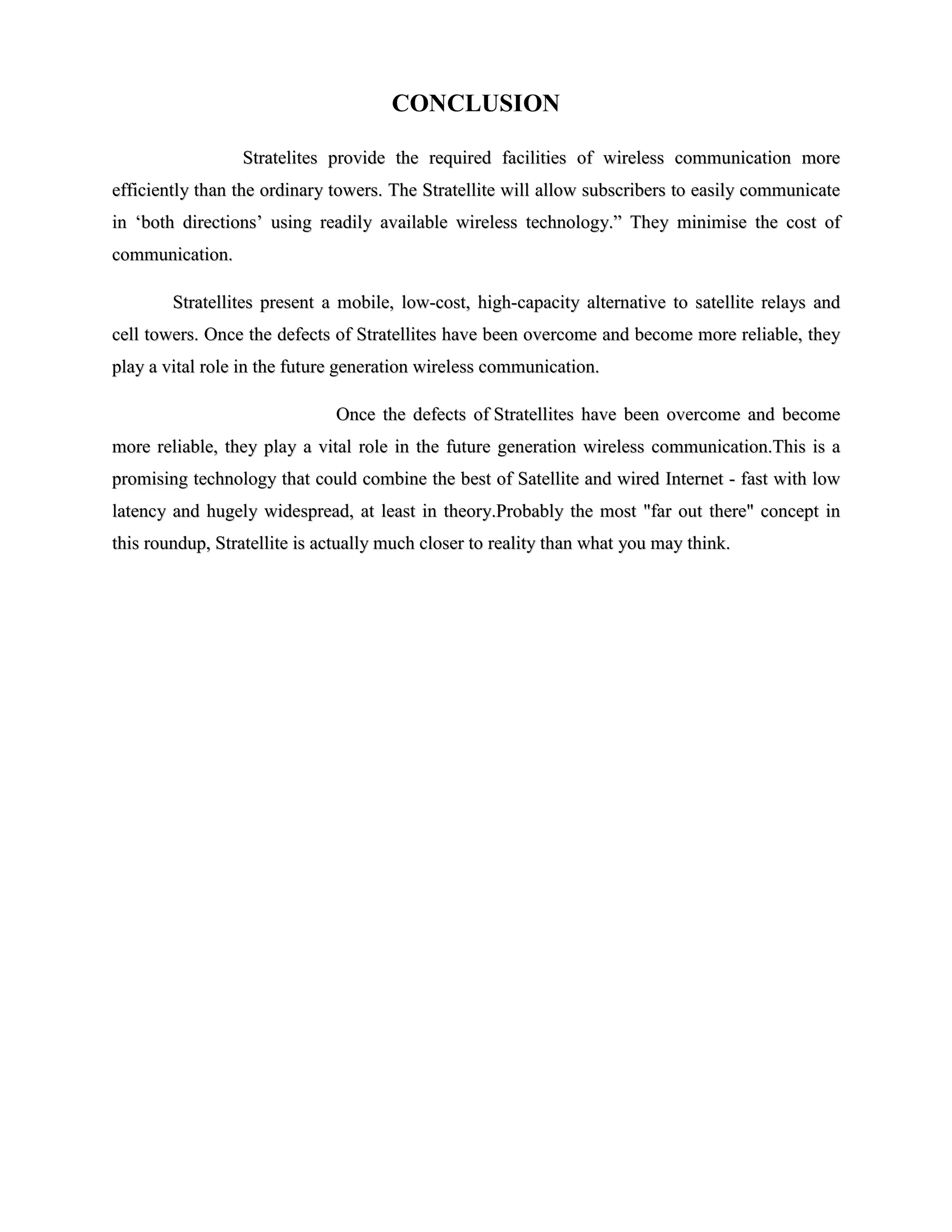 CONCLUSION
Stratelites provide the required facilities of wireless communication more
efficiently than the ordinary towers. The Stratellite will allow subscribers to easily communicate
in ‘both directions’ using readily available wireless technology.” They minimise the cost of
communication.
Stratellites present a mobile, low-cost, high-capacity alternative to satellite relays and
cell towers. Once the defects of Stratellites have been overcome and become more reliable, they
play a vital role in the future generation wireless communication.
Once the defects of Stratellites have been overcome and become
more reliable, they play a vital role in the future generation wireless communication.This is a
promising technology that could combine the best of Satellite and wired Internet - fast with low
latency and hugely widespread, at least in theory.Probably the most "far out there" concept in
this roundup, Stratellite is actually much closer to reality than what you may think.

 