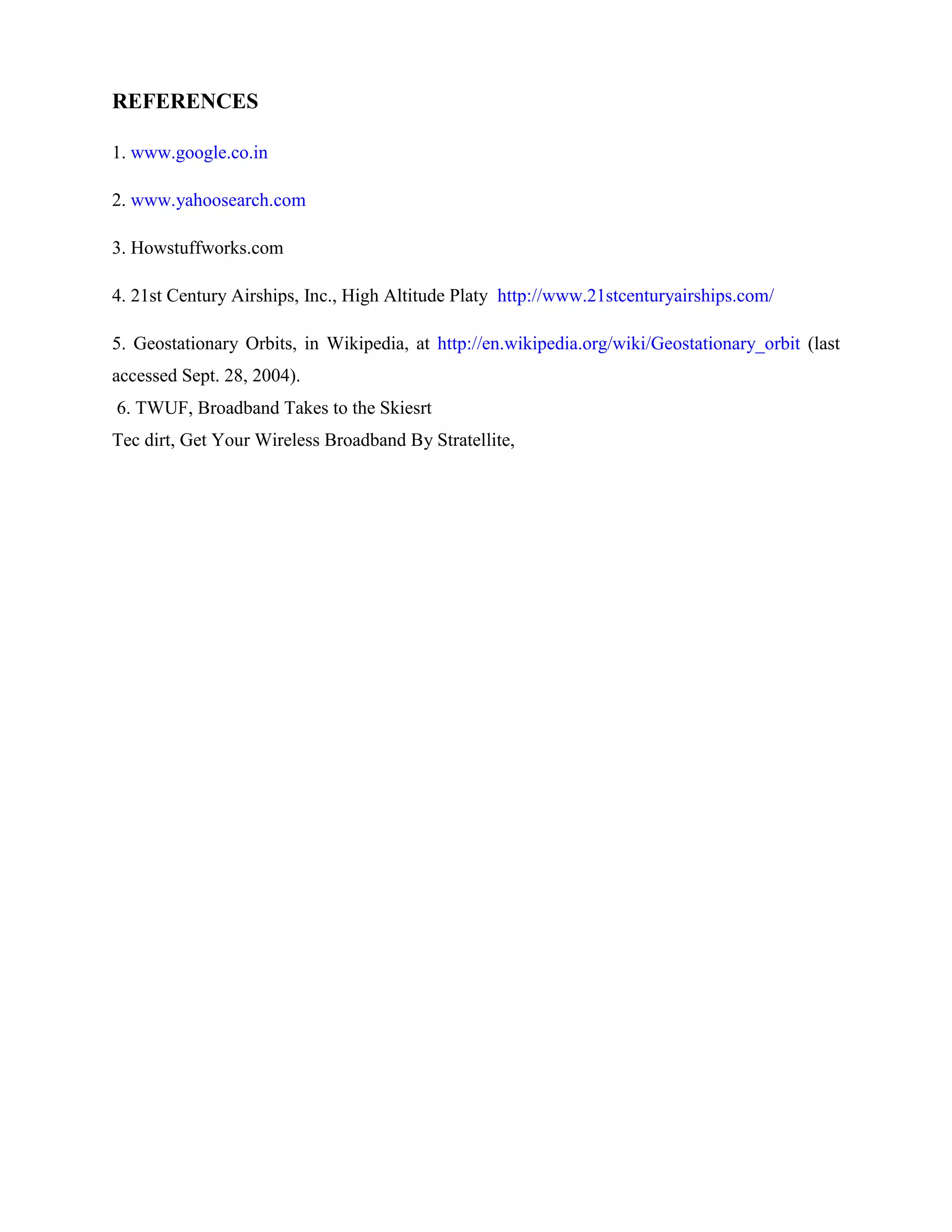 REFERENCES
1. www.google.co.in
2. www.yahoosearch.com
3. Howstuffworks.com
4. 21st Century Airships, Inc., High Altitude Platy http://www.21stcenturyairships.com/
5. Geostationary Orbits, in Wikipedia, at http://en.wikipedia.org/wiki/Geostationary_orbit (last
accessed Sept. 28, 2004).
6. TWUF, Broadband Takes to the Skiesrt
Tec dirt, Get Your Wireless Broadband By Stratellite,

 
