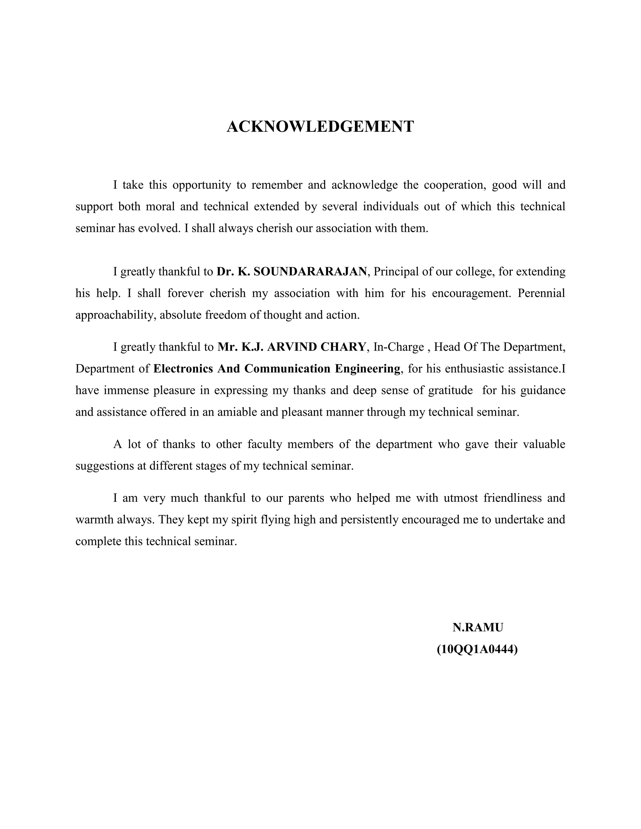 ACKNOWLEDGEMENT

I take this opportunity to remember and acknowledge the cooperation, good will and
support both moral and technical extended by several individuals out of which this technical
seminar has evolved. I shall always cherish our association with them.

I greatly thankful to Dr. K. SOUNDARARAJAN, Principal of our college, for extending
his help. I shall forever cherish my association with him for his encouragement. Perennial
approachability, absolute freedom of thought and action.
I greatly thankful to Mr. K.J. ARVIND CHARY, In-Charge , Head Of The Department,
Department of Electronics And Communication Engineering, for his enthusiastic assistance.I
have immense pleasure in expressing my thanks and deep sense of gratitude for his guidance
and assistance offered in an amiable and pleasant manner through my technical seminar.
A lot of thanks to other faculty members of the department who gave their valuable
suggestions at different stages of my technical seminar.
I am very much thankful to our parents who helped me with utmost friendliness and
warmth always. They kept my spirit flying high and persistently encouraged me to undertake and
complete this technical seminar.

N.RAMU
(10QQ1A0444)

 