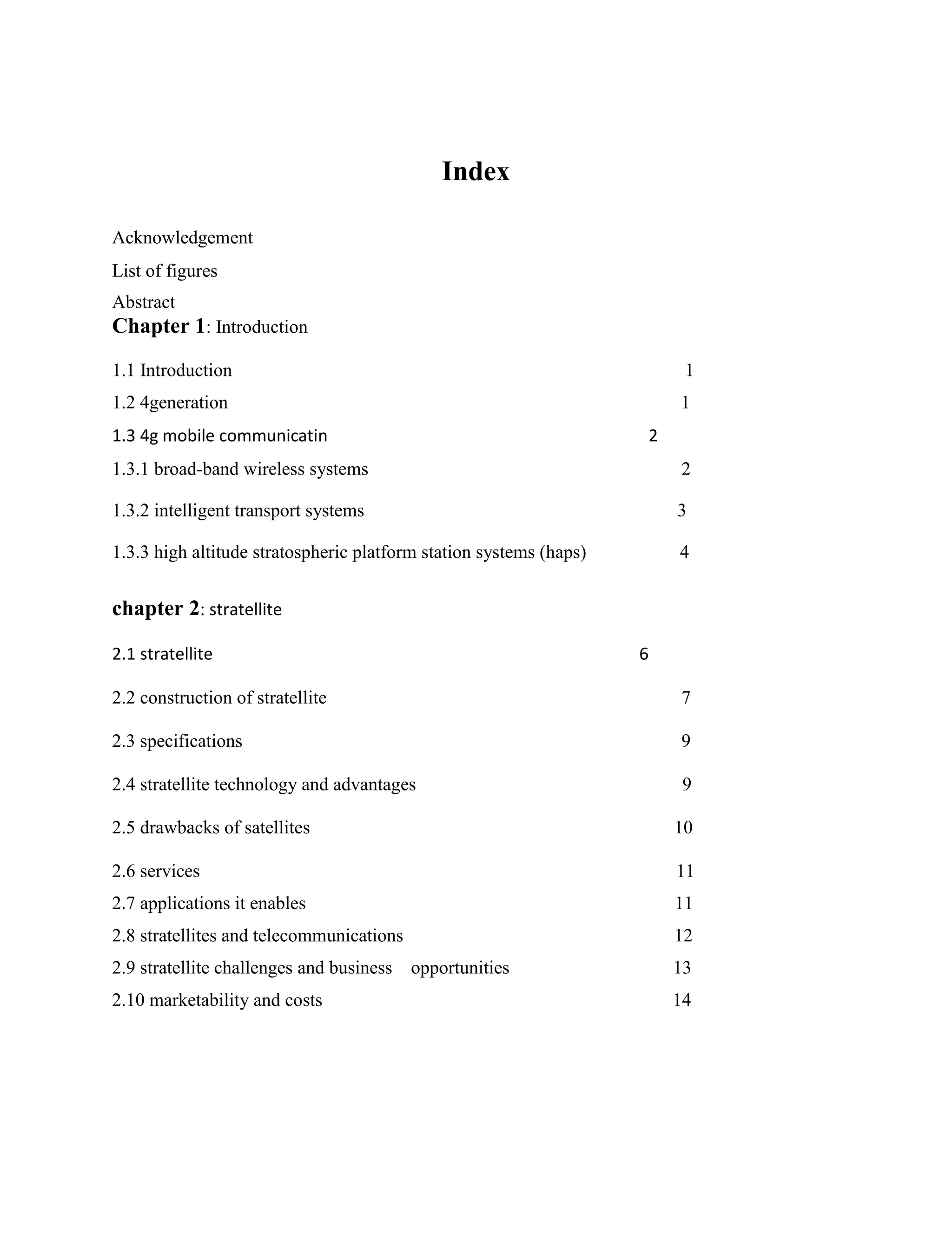 Index
Acknowledgement
List of figures
Abstract

Chapter 1: Introduction
1.1 Introduction

1

1.2 4generation

1

1.3 4g mobile communicatin

2

1.3.1 broad-band wireless systems

2

1.3.2 intelligent transport systems

3

1.3.3 high altitude stratospheric platform station systems (haps)

4

chapter 2: stratellite
2.1 stratellite

6

2.2 construction of stratellite

7

2.3 specifications

9

2.4 stratellite technology and advantages

9

2.5 drawbacks of satellites

10

2.6 services

11

2.7 applications it enables

11

2.8 stratellites and telecommunications

12

2.9 stratellite challenges and business
2.10 marketability and costs

opportunities

13
14

 