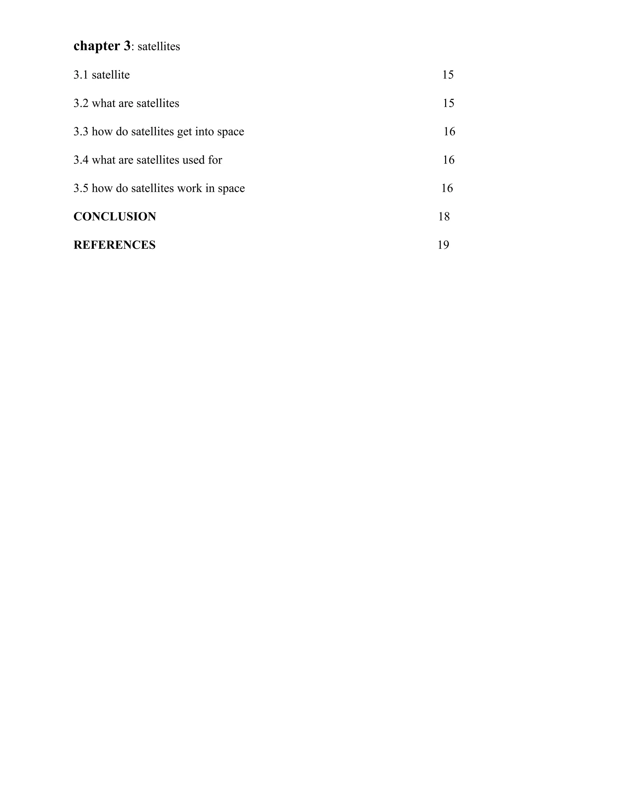 chapter 3: satellites
3.1 satellite

15

3.2 what are satellites

15

3.3 how do satellites get into space

16

3.4 what are satellites used for

16

3.5 how do satellites work in space

16

CONCLUSION

18

REFERENCES

19

 