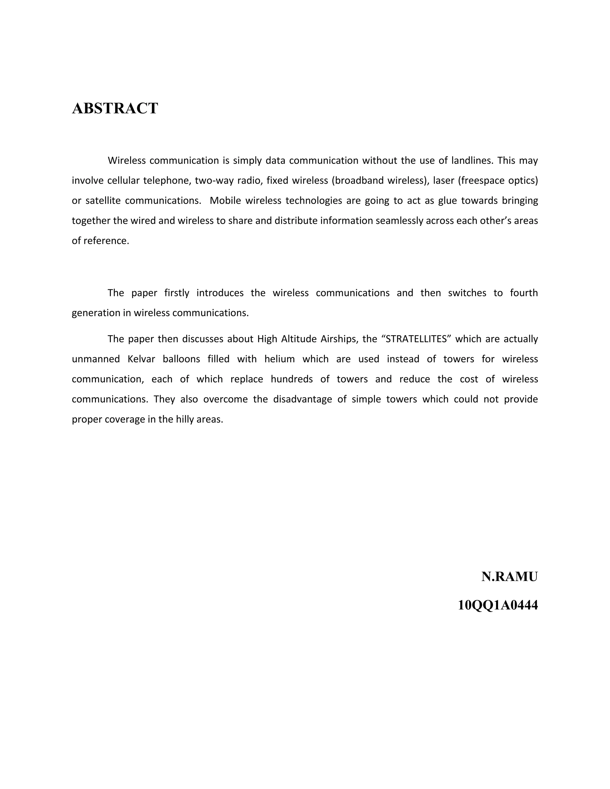 ABSTRACT
Wireless communication is simply data communication without the use of landlines. This may
involve cellular telephone, two-way radio, fixed wireless (broadband wireless), laser (freespace optics)
or satellite communications. Mobile wireless technologies are going to act as glue towards bringing
together the wired and wireless to share and distribute information seamlessly across each other’s areas
of reference.

The paper firstly introduces the wireless communications and then switches to fourth
generation in wireless communications.
The paper then discusses about High Altitude Airships, the “STRATELLITES” which are actually
unmanned Kelvar balloons filled with helium which are used instead of towers for wireless
communication, each of which replace hundreds of towers and reduce the cost of wireless
communications. They also overcome the disadvantage of simple towers which could not provide
proper coverage in the hilly areas.

N.RAMU
10QQ1A0444

 