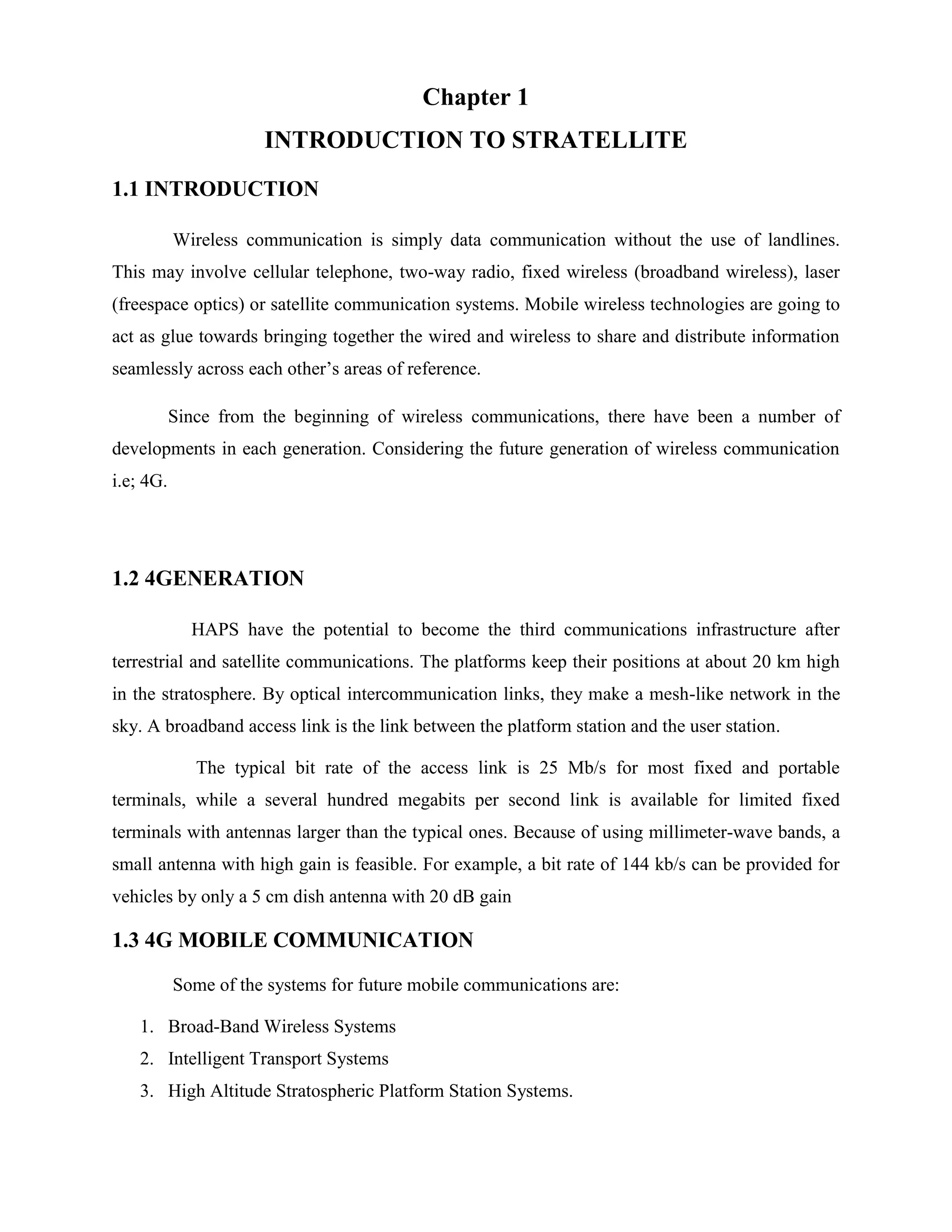 Chapter 1
INTRODUCTION TO STRATELLITE
1.1 INTRODUCTION
Wireless communication is simply data communication without the use of landlines.
This may involve cellular telephone, two-way radio, fixed wireless (broadband wireless), laser
(freespace optics) or satellite communication systems. Mobile wireless technologies are going to
act as glue towards bringing together the wired and wireless to share and distribute information
seamlessly across each other’s areas of reference.
Since from the beginning of wireless communications, there have been a number of
developments in each generation. Considering the future generation of wireless communication
i.e; 4G.

1.2 4GENERATION
HAPS have the potential to become the third communications infrastructure after
terrestrial and satellite communications. The platforms keep their positions at about 20 km high
in the stratosphere. By optical intercommunication links, they make a mesh-like network in the
sky. A broadband access link is the link between the platform station and the user station.
The typical bit rate of the access link is 25 Mb/s for most fixed and portable
terminals, while a several hundred megabits per second link is available for limited fixed
terminals with antennas larger than the typical ones. Because of using millimeter-wave bands, a
small antenna with high gain is feasible. For example, a bit rate of 144 kb/s can be provided for
vehicles by only a 5 cm dish antenna with 20 dB gain

1.3 4G MOBILE COMMUNICATION
Some of the systems for future mobile communications are:
1. Broad-Band Wireless Systems
2. Intelligent Transport Systems
3. High Altitude Stratospheric Platform Station Systems.

 