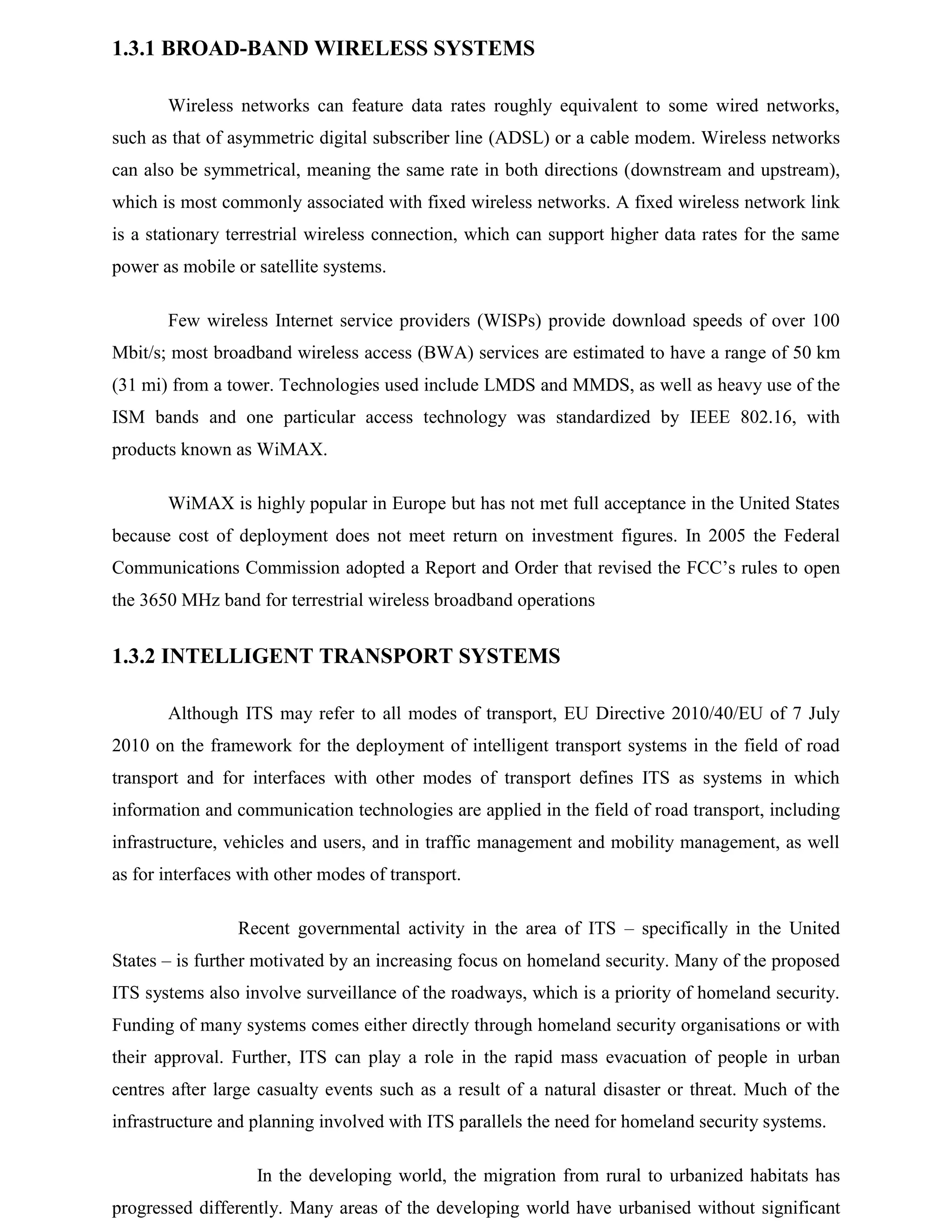 1.3.1 BROAD-BAND WIRELESS SYSTEMS
Wireless networks can feature data rates roughly equivalent to some wired networks,
such as that of asymmetric digital subscriber line (ADSL) or a cable modem. Wireless networks
can also be symmetrical, meaning the same rate in both directions (downstream and upstream),
which is most commonly associated with fixed wireless networks. A fixed wireless network link
is a stationary terrestrial wireless connection, which can support higher data rates for the same
power as mobile or satellite systems.
Few wireless Internet service providers (WISPs) provide download speeds of over 100
Mbit/s; most broadband wireless access (BWA) services are estimated to have a range of 50 km
(31 mi) from a tower. Technologies used include LMDS and MMDS, as well as heavy use of the
ISM bands and one particular access technology was standardized by IEEE 802.16, with
products known as WiMAX.
WiMAX is highly popular in Europe but has not met full acceptance in the United States
because cost of deployment does not meet return on investment figures. In 2005 the Federal
Communications Commission adopted a Report and Order that revised the FCC’s rules to open
the 3650 MHz band for terrestrial wireless broadband operations

1.3.2 INTELLIGENT TRANSPORT SYSTEMS
Although ITS may refer to all modes of transport, EU Directive 2010/40/EU of 7 July
2010 on the framework for the deployment of intelligent transport systems in the field of road
transport and for interfaces with other modes of transport defines ITS as systems in which
information and communication technologies are applied in the field of road transport, including
infrastructure, vehicles and users, and in traffic management and mobility management, as well
as for interfaces with other modes of transport.
Recent governmental activity in the area of ITS – specifically in the United
States – is further motivated by an increasing focus on homeland security. Many of the proposed
ITS systems also involve surveillance of the roadways, which is a priority of homeland security.
Funding of many systems comes either directly through homeland security organisations or with
their approval. Further, ITS can play a role in the rapid mass evacuation of people in urban
centres after large casualty events such as a result of a natural disaster or threat. Much of the
infrastructure and planning involved with ITS parallels the need for homeland security systems.
In the developing world, the migration from rural to urbanized habitats has
progressed differently. Many areas of the developing world have urbanised without significant

 