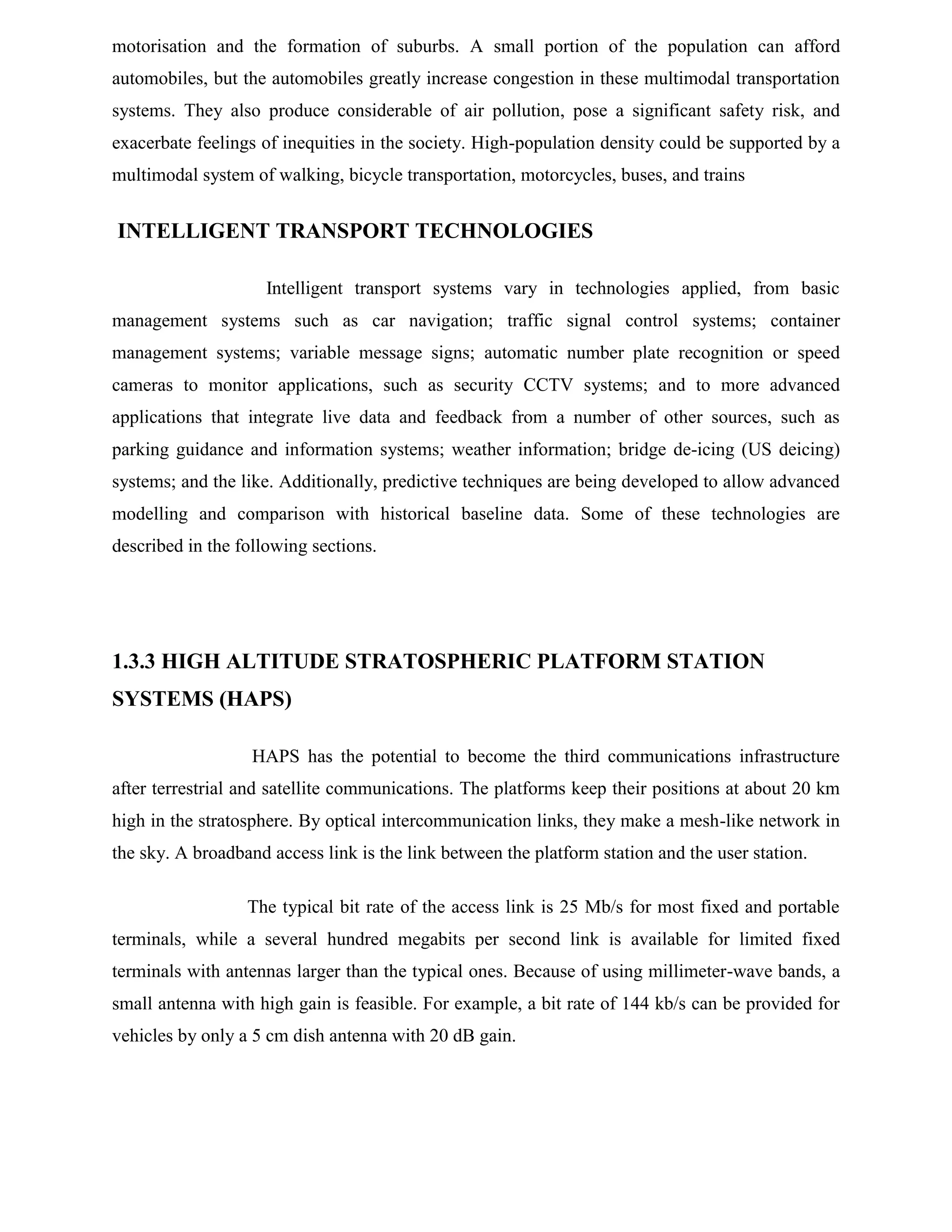 motorisation and the formation of suburbs. A small portion of the population can afford
automobiles, but the automobiles greatly increase congestion in these multimodal transportation
systems. They also produce considerable of air pollution, pose a significant safety risk, and
exacerbate feelings of inequities in the society. High-population density could be supported by a
multimodal system of walking, bicycle transportation, motorcycles, buses, and trains

INTELLIGENT TRANSPORT TECHNOLOGIES
Intelligent transport systems vary in technologies applied, from basic
management systems such as car navigation; traffic signal control systems; container
management systems; variable message signs; automatic number plate recognition or speed
cameras to monitor applications, such as security CCTV systems; and to more advanced
applications that integrate live data and feedback from a number of other sources, such as
parking guidance and information systems; weather information; bridge de-icing (US deicing)
systems; and the like. Additionally, predictive techniques are being developed to allow advanced
modelling and comparison with historical baseline data. Some of these technologies are
described in the following sections.

1.3.3 HIGH ALTITUDE STRATOSPHERIC PLATFORM STATION
SYSTEMS (HAPS)
HAPS has the potential to become the third communications infrastructure
after terrestrial and satellite communications. The platforms keep their positions at about 20 km
high in the stratosphere. By optical intercommunication links, they make a mesh-like network in
the sky. A broadband access link is the link between the platform station and the user station.
The typical bit rate of the access link is 25 Mb/s for most fixed and portable
terminals, while a several hundred megabits per second link is available for limited fixed
terminals with antennas larger than the typical ones. Because of using millimeter-wave bands, a
small antenna with high gain is feasible. For example, a bit rate of 144 kb/s can be provided for
vehicles by only a 5 cm dish antenna with 20 dB gain.

 