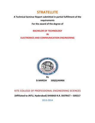 STRATELLITE
A Technical Seminar Report submitted in partial fulfillment of the
requirements
For the award of the degree of
BACHELOR OF TECHNOLOGY
IN
ELECTRONICS AND COMMUNICATION ENGINEERING

By
D.NARESH
10QQ1A0466

KITE COLLEGE OF PROFESSIONAL ENGINEERING SCIENCES
(Affiliated to JNTU, Hyderabad) SHABAD R.R. DISTRICT – 509217
2013-2014

 
