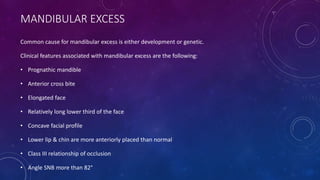 MANDIBULAR EXCESS
Common cause for mandibular excess is either development or genetic.
Clinical features associated with mandibular excess are the following:
• Prognathic mandible
• Anterior cross bite
• Elongated face
• Relatively long lower third of the face
• Concave facial profile
• Lower lip & chin are more anteriorly placed than normal
• Class III relationship of occlusion
• Angle SNB more than 82°
 