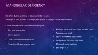 MANDIBULAR DEFICIENCY
Clinical features associated with deficiency are:
• Bird face appearance
• Severe over jet
• Class II relationship of dentition
• Crowding of lower anterior teeth
• Flaring compensation of lower anterior teeth.
• Face appears small.
• Lower third of the face is short
• Labiomental fold is usually short
• Chin neck angle is obtuse
• SNB angle < 78
It is often due to genetical or developmental reasons.
Ankylosis of TMJ, trauma to condyle and aplasia of condyle can cause deficiency
 