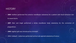 HISTORY
• 1849: Hullihen performed first anterior mandibular osteotomy for a patient with facial distortion due
to severe burns.
• 1897: Blair and Angle performed a whole mandibular body osteotomy for the correction of
prognathism.
• 1949: Sagittal split was introduced by Schindart
• 1954: Caldwell – Letterman performed vertical sub-sigmoid osteotomy of ramus.
 