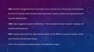 • 1961: Dal Pont changed the lower horizontal cut to a vertical cut on the buccal cortex between
the first and second molars thereby obtaining broader contact surfaces and requiring minimal
muscular displacement.
• 1968: Epker suggested several modifications. These included minimal masseter stripping and
limited medial dissection.
• 1974: Spiessel advocated the rigid internal fixation of the BSSO to promote healing, restore
early function and attenuate relapse.
• 1979: Luhr introduced miniplate fixation in Orthognathic surgery
 