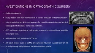 INVESTIGATIONS IN ORTHOGNATHIC SURGERY
• Facial photographs
• Study models with wax bite recorded in centric occlusion and centric relation
• Lateral cephalogram & PA cephalogram for class III malocclusion and vertical
excess patients to assess transverse problems.
• OPG and intraoral periapical radiographs to assess intra-septal bone available
for surgical cuts.
• Additional records include a CBCT scan.
• 3D facial photos such as 3dMD are optional however a great tool for 3D
virtual planning and prediction for post treatment profile
 