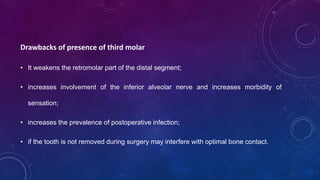 Drawbacks of presence of third molar
• It weakens the retromolar part of the distal segment;
• increases involvement of the inferior alveolar nerve and increases morbidity of
sensation;
• increases the prevalence of postoperative infection;
• if the tooth is not removed during surgery may interfere with optimal bone contact.
 