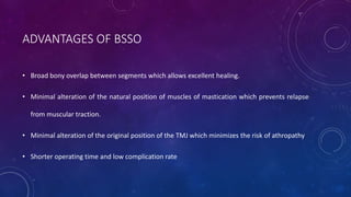 ADVANTAGES OF BSSO
• Broad bony overlap between segments which allows excellent healing.
• Minimal alteration of the natural position of muscles of mastication which prevents relapse
from muscular traction.
• Minimal alteration of the original position of the TMJ which minimizes the risk of athropathy
• Shorter operating time and low complication rate
 