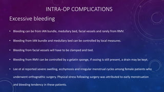 • Bleeding can be from IAN bundle, medullary bed, facial vessels and rarely from RMV.
• Bleeding from IAN bundle and medullary bed can be controlled by local measures.
• Bleeding from facial vessels will have to be clamped and tied.
• Bleeding from RMV can be controlled by a gelatin sponge, if oozing is still present, a drain may be kept.
• Lee et al reported severe swelling, ecchymosis and irregular menstrual cycles among female patients who
underwent orthognathic surgery. Physical stress following surgery was attributed to early menstruation
and bleeding tendency in these patients.
INTRA-OP COMPLICATIONS
Excessive bleeding
 