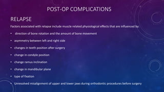 RELAPSE
Factors associated with relapse include muscle related physiological effects that are influenced by:
• direction of bone rotation and the amount of bone movement
• asymmetry between left and right side
• changes in teeth position after surgery
• change in condyle position
• change ramus inclination
• change in mandibular plane
• type of fixation
• Unresolved misalignment of upper and lower jaws during orthodontic procedures before surgery
POST-OP COMPLICATIONS
 