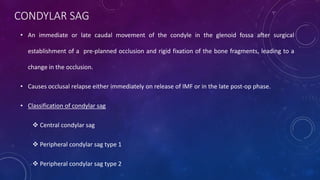 CONDYLAR SAG
• An immediate or late caudal movement of the condyle in the glenoid fossa after surgical
establishment of a pre-planned occlusion and rigid fixation of the bone fragments, leading to a
change in the occlusion.
• Causes occlusal relapse either immediately on release of IMF or in the late post-op phase.
• Classification of condylar sag
 Central condylar sag
 Peripheral condylar sag type 1
 Peripheral condylar sag type 2
 