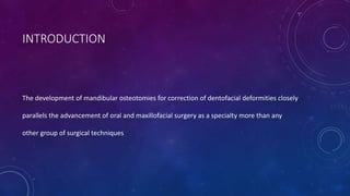 INTRODUCTION
The development of mandibular osteotomies for correction of dentofacial deformities closely
parallels the advancement of oral and maxillofacial surgery as a specialty more than any
other group of surgical techniques
 