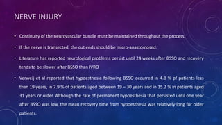 NERVE INJURY
• Continuity of the neurovascular bundle must be maintained throughout the process.
• If the nerve is transected, the cut ends should be micro-anastomosed.
• Literature has reported neurological problems persist until 24 weeks after BSSO and recovery
tends to be slower after BSSO than IVRO
• Verweij et al reported that hypoesthesia following BSSO occurred in 4.8 % pf patients less
than 19 years, in 7.9 % of patients aged between 19 – 30 years and in 15.2 % in patients aged
31 years or older. Although the rate of permanent hypoesthesia that persisted until one year
after BSSO was low, the mean recovery time from hypoesthesia was relatively long for older
patients.
 
