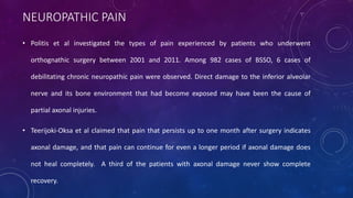 NEUROPATHIC PAIN
• Politis et al investigated the types of pain experienced by patients who underwent
orthognathic surgery between 2001 and 2011. Among 982 cases of BSSO, 6 cases of
debilitating chronic neuropathic pain were observed. Direct damage to the inferior alveolar
nerve and its bone environment that had become exposed may have been the cause of
partial axonal injuries.
• Teerijoki-Oksa et al claimed that pain that persists up to one month after surgery indicates
axonal damage, and that pain can continue for even a longer period if axonal damage does
not heal completely. A third of the patients with axonal damage never show complete
recovery.
 