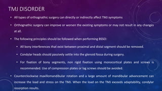 TMJ DISORDER
• All types of orthognathic surgery can directly or indirectly affect TMJ symptoms
• Orthognathic surgery can improve or worsen the existing symptoms or may not result in any changes
at all.
• The following principles should be followed when performing BSSO:
• All bony interferences that exist between proximal and distal segment should be removed.
• Condylar heads should passively settle into the glenoid fossa during surgery.
• For fixation of bony segments, non rigid fixation using monocortical plates and screws is
recommended. Use of compression plates or lag screws should be avoided.
• Counterclockwise maxillomandibular rotation and a large amount of mandibular advancement can
increase the load and stress on the TMJ. When the load on the TMJ exceeds adaptability, condylar
resorption results.
 