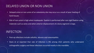DELAYED UNION OR NON UNION
• Delayed union or non union of an osteotomy site may occur as a result of poor healing of
hard tissues.
• Risk of non union is high when inadequate fixation is performed after non rigid fixation using
materials such as wires and when anterior displacement of a bony segment is large.
INFECTION
• Post-op infections include cellulitis, abscess and osteomyelitis.
• Davis et al reported that rate of infection is 8% among 2521 patients who underwent
orthognathic surgery and these infections occurred mostly in the mandible.
 