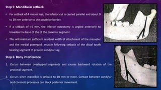 Step 5: Mandibular setback
• For setback of 4 mm or less, the inferior cut is carried parallel and about 9
to 10 mm anterior to the posterior border.
• If a setback of >5 mm, the inferior osteotomy is angled anteriorly to
broaden the base of the of the proximal segment.
• This will maintain sufficient residual width of attachment of the masseter
and the medial pterygoid muscle following setback of the distal tooth
bearing segment to prevent condylar sag.
Step 6: Bony interference
1. Occurs between overlapped segments and causes backward rotation of the
proximal segment.
2. Occurs when mandible is setback to 10 mm or more. Contact between condylar
and coronoid processes can block posterior movement.
 