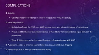COMPLICATIONS
 Stability
• Goldstein reported incidence of anterior relapse after IVRO in his study.
 Neurologic deficits
• Bell et al preferred the IVRO over SSRO because there was a lower incidence of nerve injury.
• Paulus and Steinhauser found the incidence of mandibular nerve disturbance equal between the
procedures.
• Wang & Waite reported an increased frequency of nerve damage with SSRO
 Avascular necrosis of proximal segment due to excessive soft tissue stripping
 Hemorrhage due to damage to the massetric artery
 