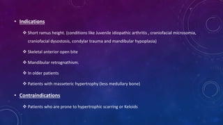 • Indications
 Short ramus height. (conditions like Juvenile idiopathic arthritis , craniofacial microsomia,
craniofacial dysostosis, condylar trauma and mandibular hypoplasia)
 Skeletal anterior open bite
 Mandibular retrognathism.
 In older patients
 Patients with masseteric hypertrophy (less medullary bone)
• Contraindications
 Patients who are prone to hypertrophic scarring or Keloids
 
