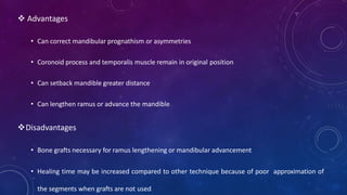  Advantages
• Can correct mandibular prognathism or asymmetries
• Coronoid process and temporalis muscle remain in original position
• Can setback mandible greater distance
• Can lengthen ramus or advance the mandible
Disadvantages
• Bone grafts necessary for ramus lengthening or mandibular advancement
• Healing time may be increased compared to other technique because of poor approximation of
the segments when grafts are not used
 